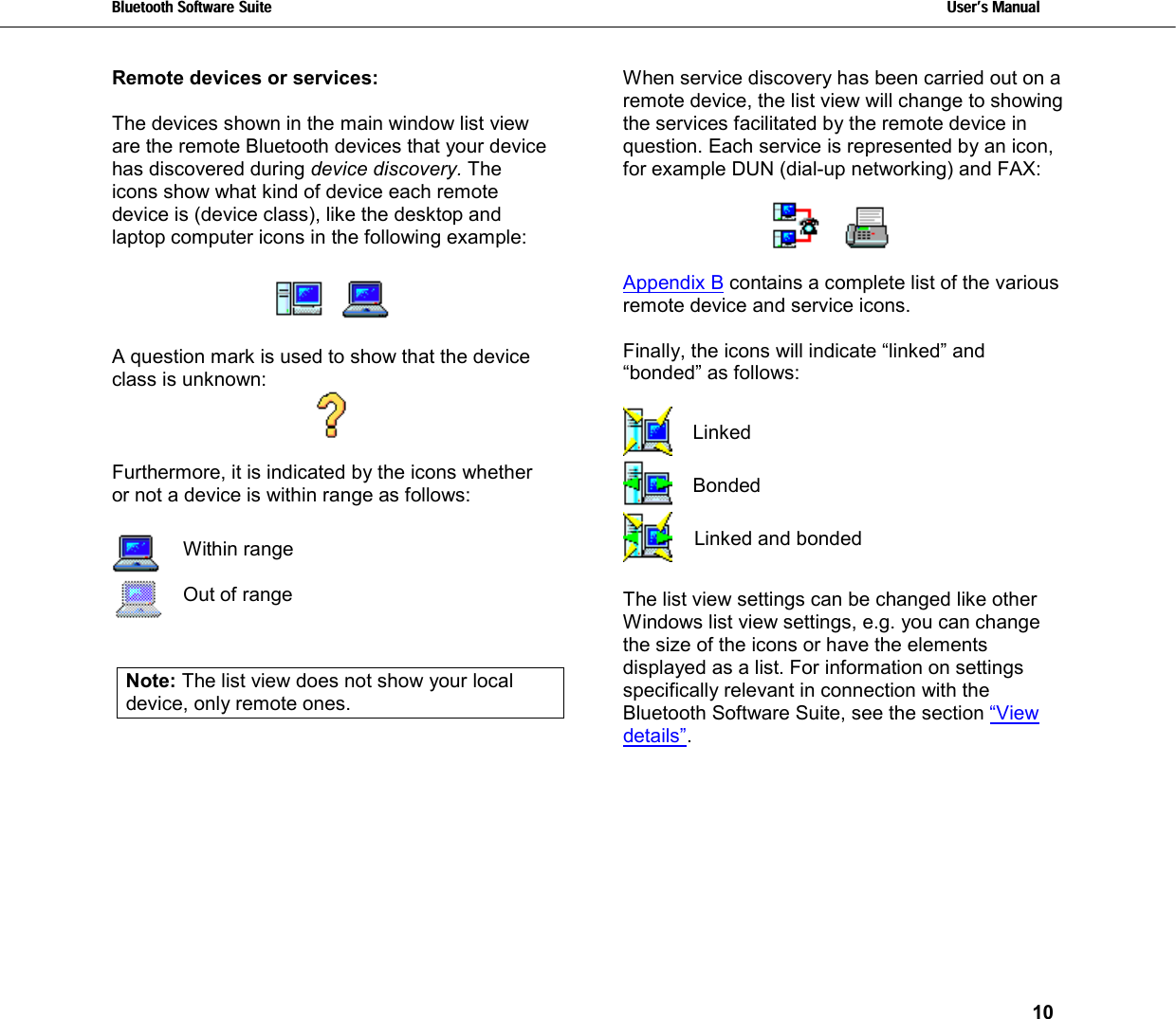 Bluetooth Software Suite   Users Manual       10  Remote devices or services:  The devices shown in the main window list view are the remote Bluetooth devices that your device has discovered during device discovery. The icons show what kind of device each remote device is (device class), like the desktop and laptop computer icons in the following example:         A question mark is used to show that the device class is unknown:   Furthermore, it is indicated by the icons whether or not a device is within range as follows:    Within range   Out of range   Note: The list view does not show your local device, only remote ones.  When service discovery has been carried out on a remote device, the list view will change to showing the services facilitated by the remote device in question. Each service is represented by an icon, for example DUN (dial-up networking) and FAX:        Appendix B contains a complete list of the various remote device and service icons.   Finally, the icons will indicate “linked” and “bonded” as follows:   Linked  Bonded  Linked and bonded  The list view settings can be changed like other Windows list view settings, e.g. you can change the size of the icons or have the elements displayed as a list. For information on settings specifically relevant in connection with the Bluetooth Software Suite, see the section “View details”.  