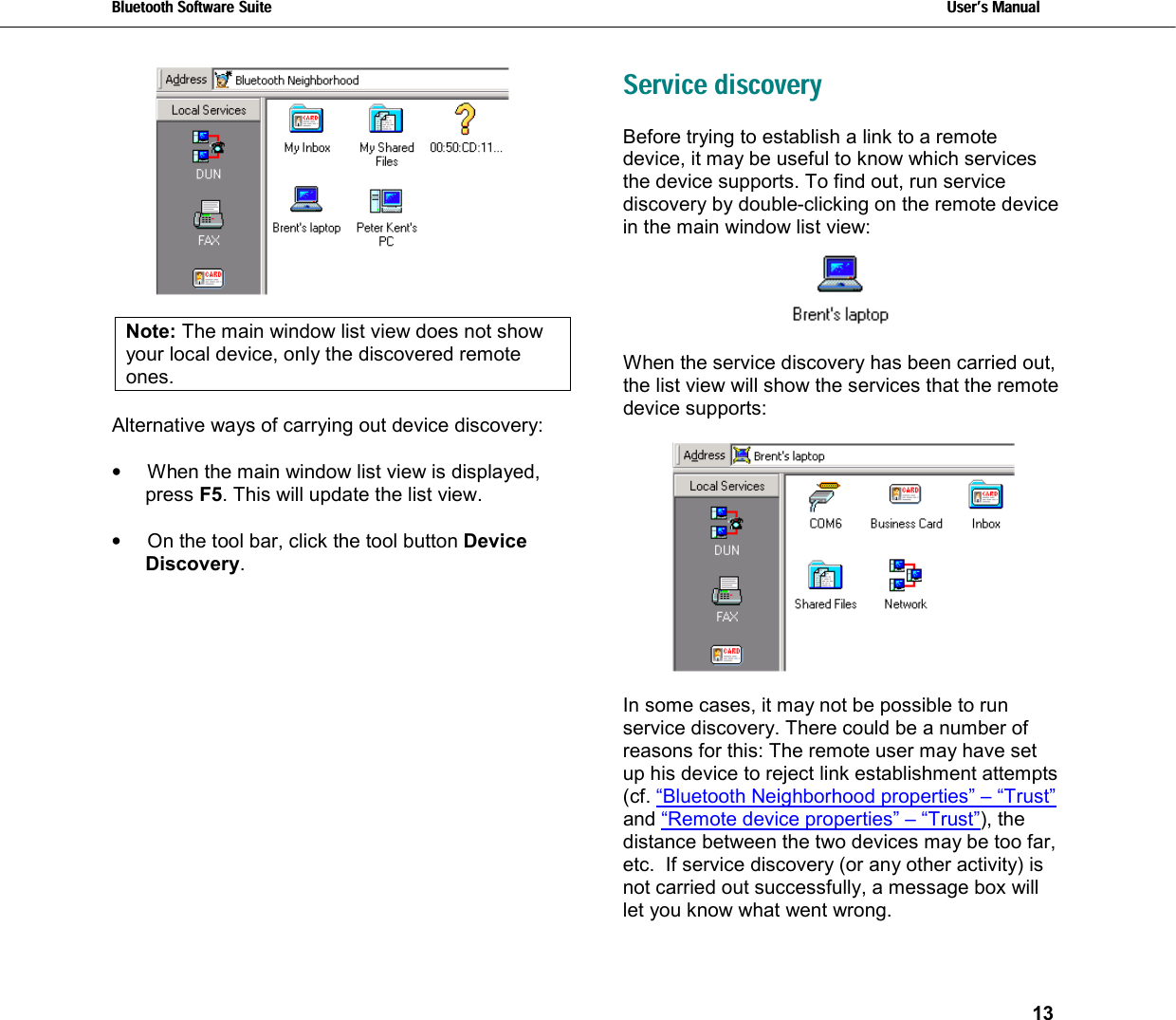 Bluetooth Software Suite   Users Manual       13    Note: The main window list view does not show your local device, only the discovered remote ones.  Alternative ways of carrying out device discovery:  •  When the main window list view is displayed, press F5. This will update the list view.  •  On the tool bar, click the tool button Device Discovery.   Service discovery Before trying to establish a link to a remote device, it may be useful to know which services the device supports. To find out, run service discovery by double-clicking on the remote device in the main window list view:    When the service discovery has been carried out, the list view will show the services that the remote device supports:    In some cases, it may not be possible to run service discovery. There could be a number of reasons for this: The remote user may have set up his device to reject link establishment attempts (cf. “Bluetooth Neighborhood properties” – “Trust” and “Remote device properties” – “Trust”), the distance between the two devices may be too far, etc.  If service discovery (or any other activity) is not carried out successfully, a message box will let you know what went wrong. 