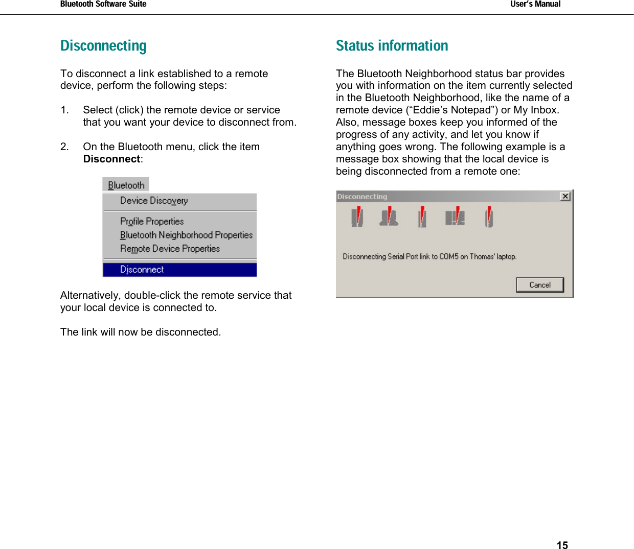 Bluetooth Software Suite   Users Manual       15  Disconnecting To disconnect a link established to a remote device, perform the following steps:   1.  Select (click) the remote device or service that you want your device to disconnect from.  2.  On the Bluetooth menu, click the item Disconnect:    Alternatively, double-click the remote service that your local device is connected to.  The link will now be disconnected.     Status information The Bluetooth Neighborhood status bar provides you with information on the item currently selected in the Bluetooth Neighborhood, like the name of a remote device (“Eddie’s Notepad”) or My Inbox. Also, message boxes keep you informed of the progress of any activity, and let you know if anything goes wrong. The following example is a message box showing that the local device is being disconnected from a remote one:      