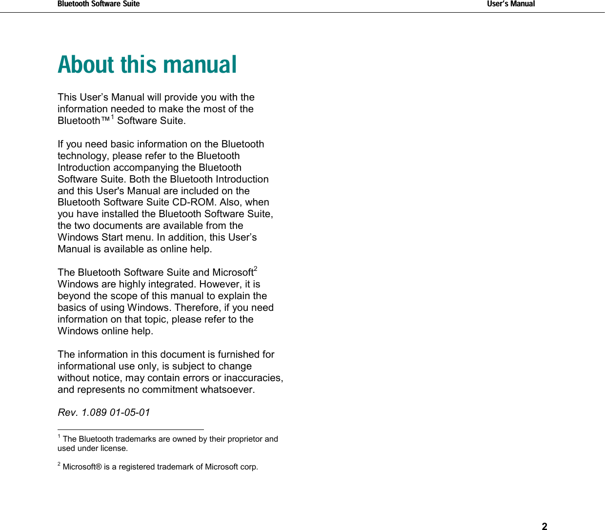 Bluetooth Software Suite   Users Manual   2  About this manual This User’s Manual will provide you with the information needed to make the most of the Bluetooth™1 Software Suite.   If you need basic information on the Bluetooth technology, please refer to the Bluetooth Introduction accompanying the Bluetooth Software Suite. Both the Bluetooth Introduction and this User&apos;s Manual are included on the Bluetooth Software Suite CD-ROM. Also, when you have installed the Bluetooth Software Suite, the two documents are available from the Windows Start menu. In addition, this User’s Manual is available as online help.  The Bluetooth Software Suite and Microsoft2 Windows are highly integrated. However, it is beyond the scope of this manual to explain the basics of using Windows. Therefore, if you need information on that topic, please refer to the Windows online help.  The information in this document is furnished for informational use only, is subject to change without notice, may contain errors or inaccuracies, and represents no commitment whatsoever.   Rev. 1.089 01-05-01                                                            1 The Bluetooth trademarks are owned by their proprietor and used under license.  2 Microsoft® is a registered trademark of Microsoft corp.   