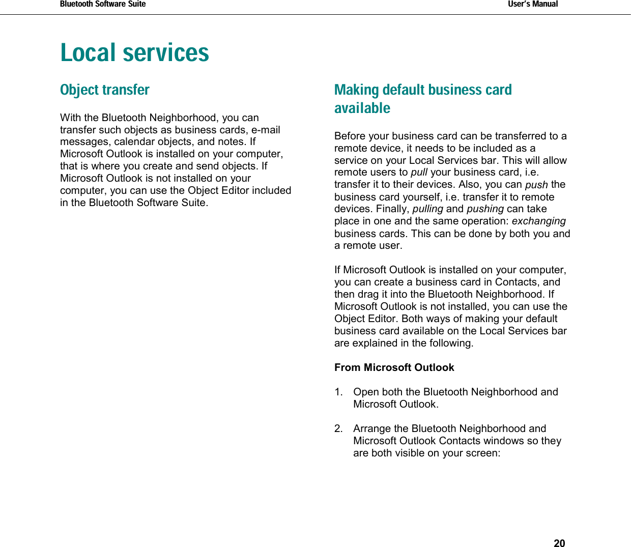 Bluetooth Software Suite   Users Manual       20  Local servicesObject transfer With the Bluetooth Neighborhood, you can transfer such objects as business cards, e-mail messages, calendar objects, and notes. If Microsoft Outlook is installed on your computer, that is where you create and send objects. If Microsoft Outlook is not installed on your computer, you can use the Object Editor included in the Bluetooth Software Suite. Making default business card available Before your business card can be transferred to a remote device, it needs to be included as a service on your Local Services bar. This will allow remote users to pull your business card, i.e. transfer it to their devices. Also, you can push the business card yourself, i.e. transfer it to remote devices. Finally, pulling and pushing can take place in one and the same operation: exchanging business cards. This can be done by both you and a remote user.  If Microsoft Outlook is installed on your computer, you can create a business card in Contacts, and then drag it into the Bluetooth Neighborhood. If Microsoft Outlook is not installed, you can use the Object Editor. Both ways of making your default business card available on the Local Services bar are explained in the following.  From Microsoft Outlook  1.  Open both the Bluetooth Neighborhood and Microsoft Outlook.  2.  Arrange the Bluetooth Neighborhood and Microsoft Outlook Contacts windows so they are both visible on your screen:  