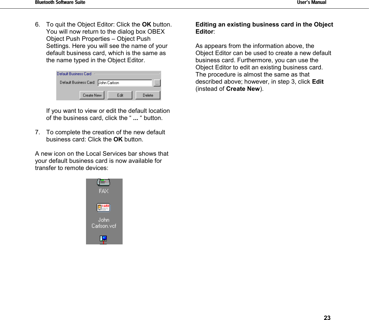 Bluetooth Software Suite   Users Manual       23  6.  To quit the Object Editor: Click the OK button. You will now return to the dialog box OBEX Object Push Properties – Object Push Settings. Here you will see the name of your default business card, which is the same as the name typed in the Object Editor.    If you want to view or edit the default location of the business card, click the “ ... “ button.  7.  To complete the creation of the new default business card: Click the OK button.  A new icon on the Local Services bar shows that your default business card is now available for transfer to remote devices:   Editing an existing business card in the Object  Editor:  As appears from the information above, the Object Editor can be used to create a new default business card. Furthermore, you can use the Object Editor to edit an existing business card. The procedure is almost the same as that described above; however, in step 3, click Edit (instead of Create New). 