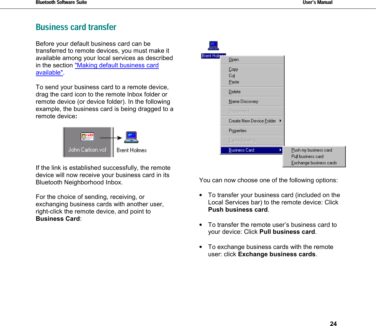 Bluetooth Software Suite   Users Manual       24  Business card transfer Before your default business card can be transferred to remote devices, you must make it available among your local services as described in the section &quot;Making default business card available&quot;.   To send your business card to a remote device, drag the card icon to the remote Inbox folder or remote device (or device folder). In the following example, the business card is being dragged to a remote device:    If the link is established successfully, the remote device will now receive your business card in its Bluetooth Neighborhood Inbox.  For the choice of sending, receiving, or exchanging business cards with another user, right-click the remote device, and point to Business Card:    You can now choose one of the following options:  •  To transfer your business card (included on the Local Services bar) to the remote device: Click Push business card.  •  To transfer the remote user’s business card to your device: Click Pull business card.  •  To exchange business cards with the remote user: click Exchange business cards.  