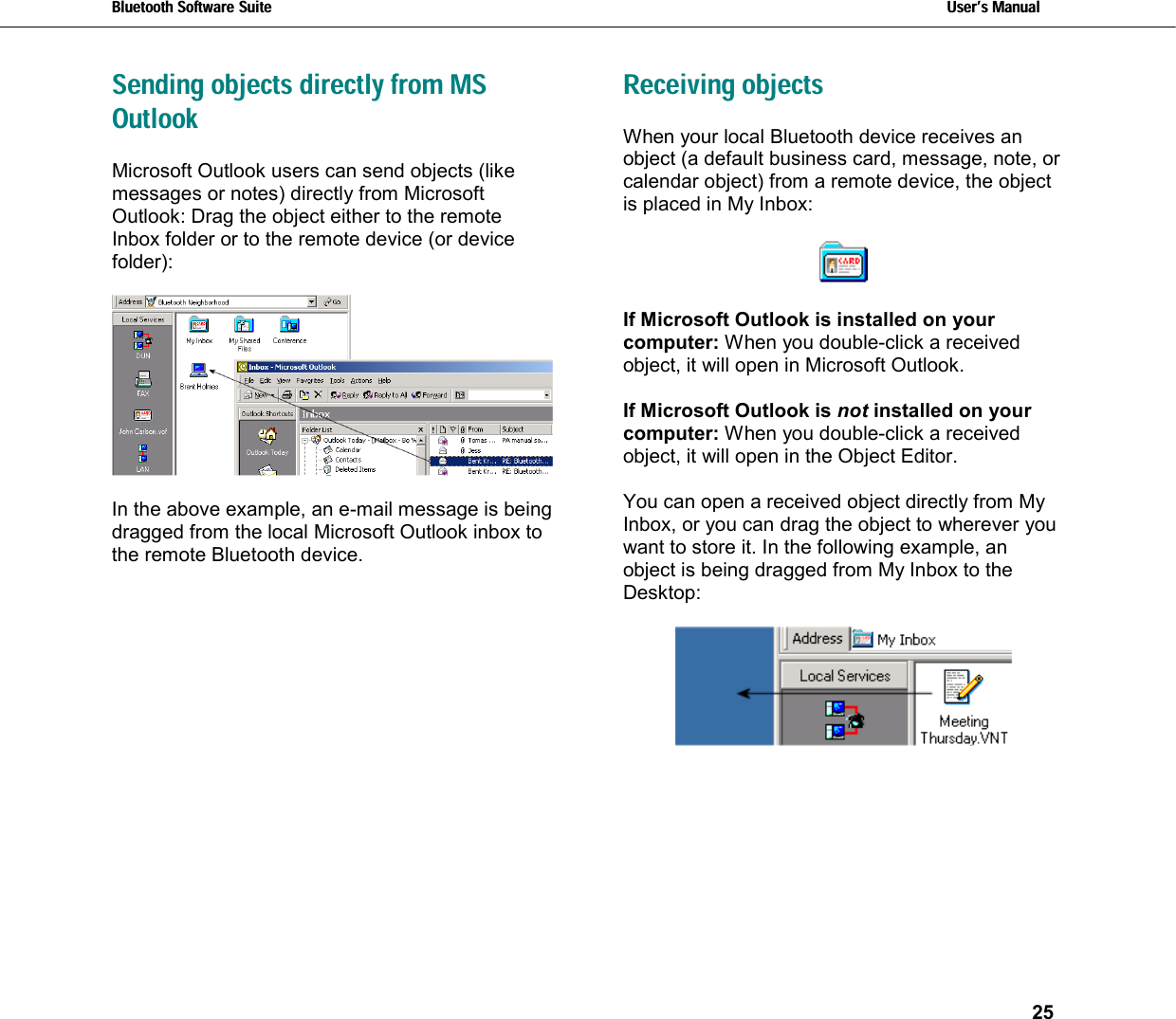 Bluetooth Software Suite   Users Manual       25  Sending objects directly from MS Outlook Microsoft Outlook users can send objects (like messages or notes) directly from Microsoft Outlook: Drag the object either to the remote Inbox folder or to the remote device (or device folder):    In the above example, an e-mail message is being dragged from the local Microsoft Outlook inbox to the remote Bluetooth device. Receiving objects When your local Bluetooth device receives an object (a default business card, message, note, or calendar object) from a remote device, the object is placed in My Inbox:    If Microsoft Outlook is installed on your computer: When you double-click a received object, it will open in Microsoft Outlook.  If Microsoft Outlook is not installed on your computer: When you double-click a received object, it will open in the Object Editor.  You can open a received object directly from My Inbox, or you can drag the object to wherever you want to store it. In the following example, an object is being dragged from My Inbox to the Desktop:   