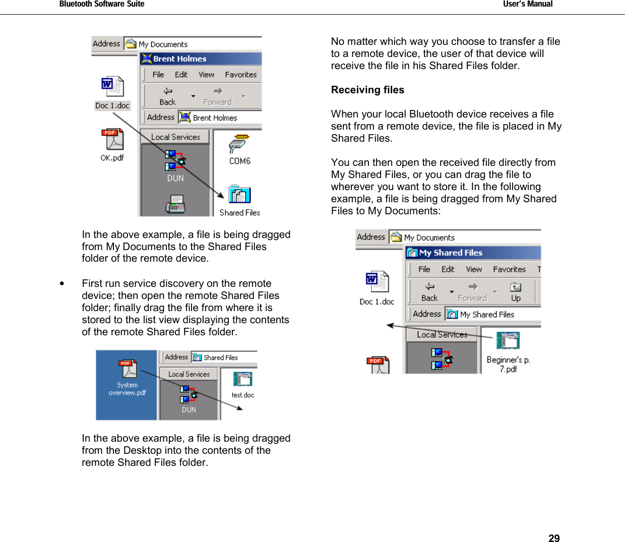 Bluetooth Software Suite   Users Manual       29    In the above example, a file is being dragged from My Documents to the Shared Files folder of the remote device.  •  First run service discovery on the remote device; then open the remote Shared Files folder; finally drag the file from where it is stored to the list view displaying the contents of the remote Shared Files folder.    In the above example, a file is being dragged from the Desktop into the contents of the remote Shared Files folder.  No matter which way you choose to transfer a file to a remote device, the user of that device will receive the file in his Shared Files folder.  Receiving files   When your local Bluetooth device receives a file sent from a remote device, the file is placed in My Shared Files.   You can then open the received file directly from My Shared Files, or you can drag the file to wherever you want to store it. In the following example, a file is being dragged from My Shared Files to My Documents:    