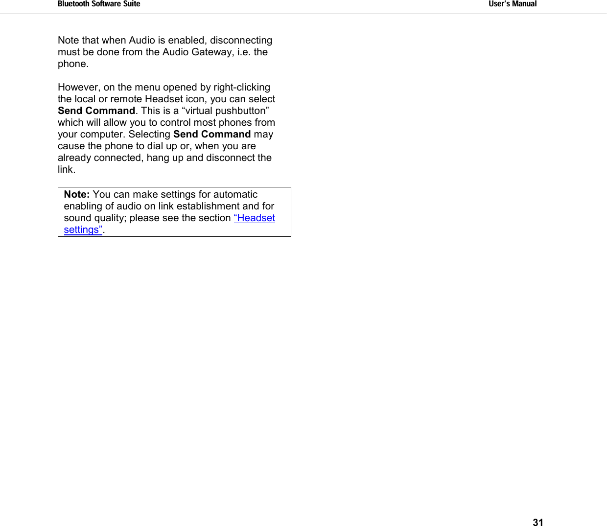 Bluetooth Software Suite   Users Manual       31  Note that when Audio is enabled, disconnecting must be done from the Audio Gateway, i.e. the phone.   However, on the menu opened by right-clicking the local or remote Headset icon, you can select Send Command. This is a “virtual pushbutton” which will allow you to control most phones from your computer. Selecting Send Command may cause the phone to dial up or, when you are already connected, hang up and disconnect the link.  Note: You can make settings for automatic enabling of audio on link establishment and for sound quality; please see the section “Headset settings”.   
