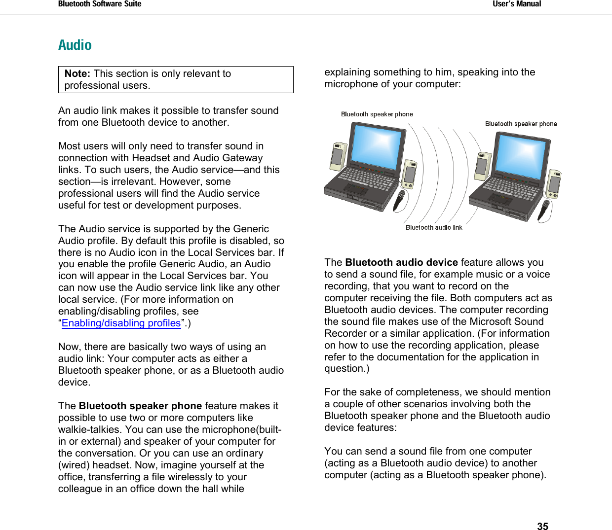 Bluetooth Software Suite   Users Manual       35   AudioNote: This section is only relevant to professional users.  An audio link makes it possible to transfer sound from one Bluetooth device to another.   Most users will only need to transfer sound in connection with Headset and Audio Gateway links. To such users, the Audio service—and this section—is irrelevant. However, some professional users will find the Audio service useful for test or development purposes.  The Audio service is supported by the Generic Audio profile. By default this profile is disabled, so there is no Audio icon in the Local Services bar. If you enable the profile Generic Audio, an Audio icon will appear in the Local Services bar. You can now use the Audio service link like any other local service. (For more information on enabling/disabling profiles, see “Enabling/disabling profiles”.)  Now, there are basically two ways of using an audio link: Your computer acts as either a Bluetooth speaker phone, or as a Bluetooth audio device.    The Bluetooth speaker phone feature makes it possible to use two or more computers like walkie-talkies. You can use the microphone(built-in or external) and speaker of your computer for the conversation. Or you can use an ordinary (wired) headset. Now, imagine yourself at the office, transferring a file wirelessly to your colleague in an office down the hall while explaining something to him, speaking into the microphone of your computer:   The Bluetooth audio device feature allows you to send a sound file, for example music or a voice recording, that you want to record on the computer receiving the file. Both computers act as Bluetooth audio devices. The computer recording the sound file makes use of the Microsoft Sound Recorder or a similar application. (For information on how to use the recording application, please refer to the documentation for the application in question.)  For the sake of completeness, we should mention a couple of other scenarios involving both the Bluetooth speaker phone and the Bluetooth audio device features:  You can send a sound file from one computer (acting as a Bluetooth audio device) to another computer (acting as a Bluetooth speaker phone). 