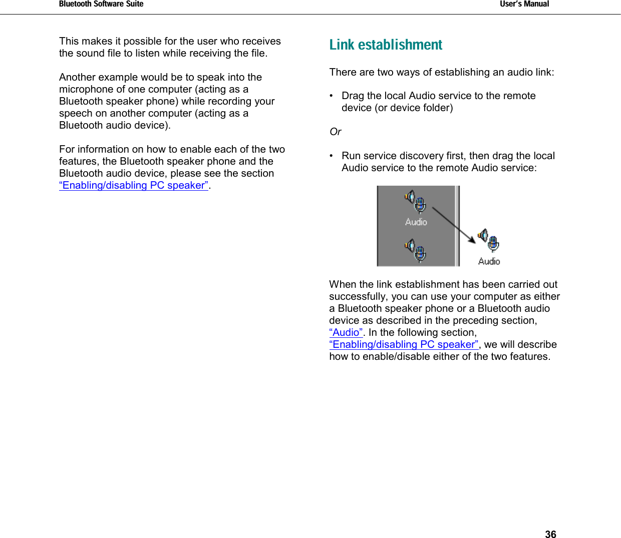 Bluetooth Software Suite   Users Manual       36  This makes it possible for the user who receives the sound file to listen while receiving the file.  Another example would be to speak into the microphone of one computer (acting as a Bluetooth speaker phone) while recording your speech on another computer (acting as a Bluetooth audio device).  For information on how to enable each of the two features, the Bluetooth speaker phone and the Bluetooth audio device, please see the section “Enabling/disabling PC speaker”.  Link establishment There are two ways of establishing an audio link:   •  Drag the local Audio service to the remote device (or device folder)   Or   •  Run service discovery first, then drag the local Audio service to the remote Audio service:    When the link establishment has been carried out successfully, you can use your computer as either a Bluetooth speaker phone or a Bluetooth audio device as described in the preceding section, “Audio”. In the following section, “Enabling/disabling PC speaker”, we will describe how to enable/disable either of the two features. 