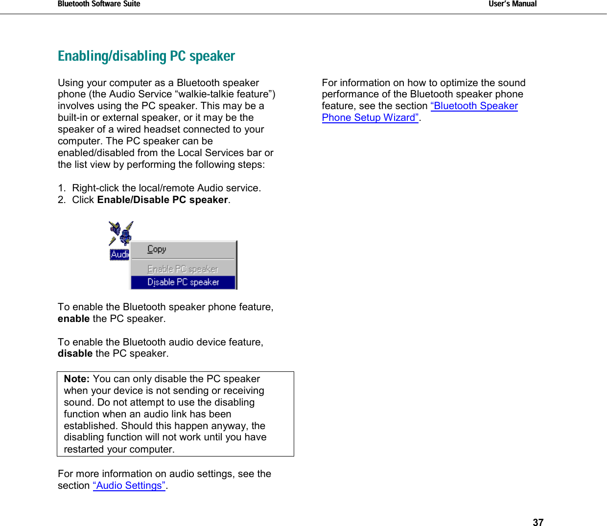 Bluetooth Software Suite   Users Manual       37  Enabling/disabling PC speakerUsing your computer as a Bluetooth speaker phone (the Audio Service “walkie-talkie feature”) involves using the PC speaker. This may be a built-in or external speaker, or it may be the speaker of a wired headset connected to your computer. The PC speaker can be enabled/disabled from the Local Services bar or the list view by performing the following steps:  1.  Right-click the local/remote Audio service. 2. Click Enable/Disable PC speaker.    To enable the Bluetooth speaker phone feature, enable the PC speaker.  To enable the Bluetooth audio device feature, disable the PC speaker.   Note: You can only disable the PC speaker when your device is not sending or receiving sound. Do not attempt to use the disabling function when an audio link has been established. Should this happen anyway, the disabling function will not work until you have restarted your computer.   For more information on audio settings, see the section “Audio Settings”.  For information on how to optimize the sound performance of the Bluetooth speaker phone feature, see the section “Bluetooth Speaker Phone Setup Wizard”. 