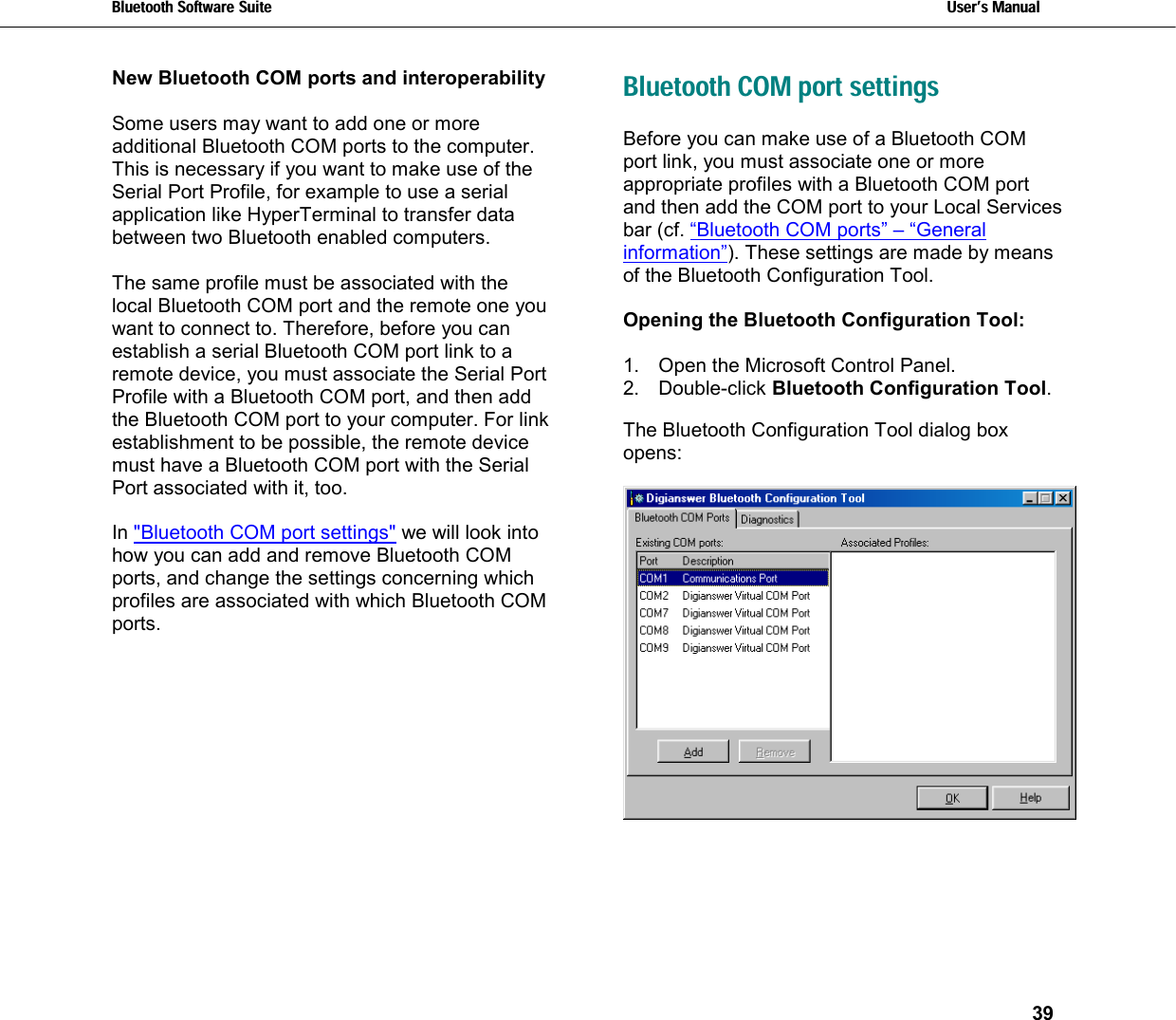 Bluetooth Software Suite   Users Manual       39  New Bluetooth COM ports and interoperability  Some users may want to add one or more additional Bluetooth COM ports to the computer. This is necessary if you want to make use of the Serial Port Profile, for example to use a serial application like HyperTerminal to transfer data between two Bluetooth enabled computers.  The same profile must be associated with the local Bluetooth COM port and the remote one you want to connect to. Therefore, before you can establish a serial Bluetooth COM port link to a remote device, you must associate the Serial Port Profile with a Bluetooth COM port, and then add the Bluetooth COM port to your computer. For link establishment to be possible, the remote device must have a Bluetooth COM port with the Serial Port associated with it, too.  In &quot;Bluetooth COM port settings&quot; we will look into how you can add and remove Bluetooth COM ports, and change the settings concerning which profiles are associated with which Bluetooth COM ports.   Bluetooth COM port settings Before you can make use of a Bluetooth COM port link, you must associate one or more appropriate profiles with a Bluetooth COM port and then add the COM port to your Local Services bar (cf. “Bluetooth COM ports” – “General information”). These settings are made by means of the Bluetooth Configuration Tool.   Opening the Bluetooth Configuration Tool:  1.  Open the Microsoft Control Panel. 2. Double-click Bluetooth Configuration Tool.  The Bluetooth Configuration Tool dialog box opens:   