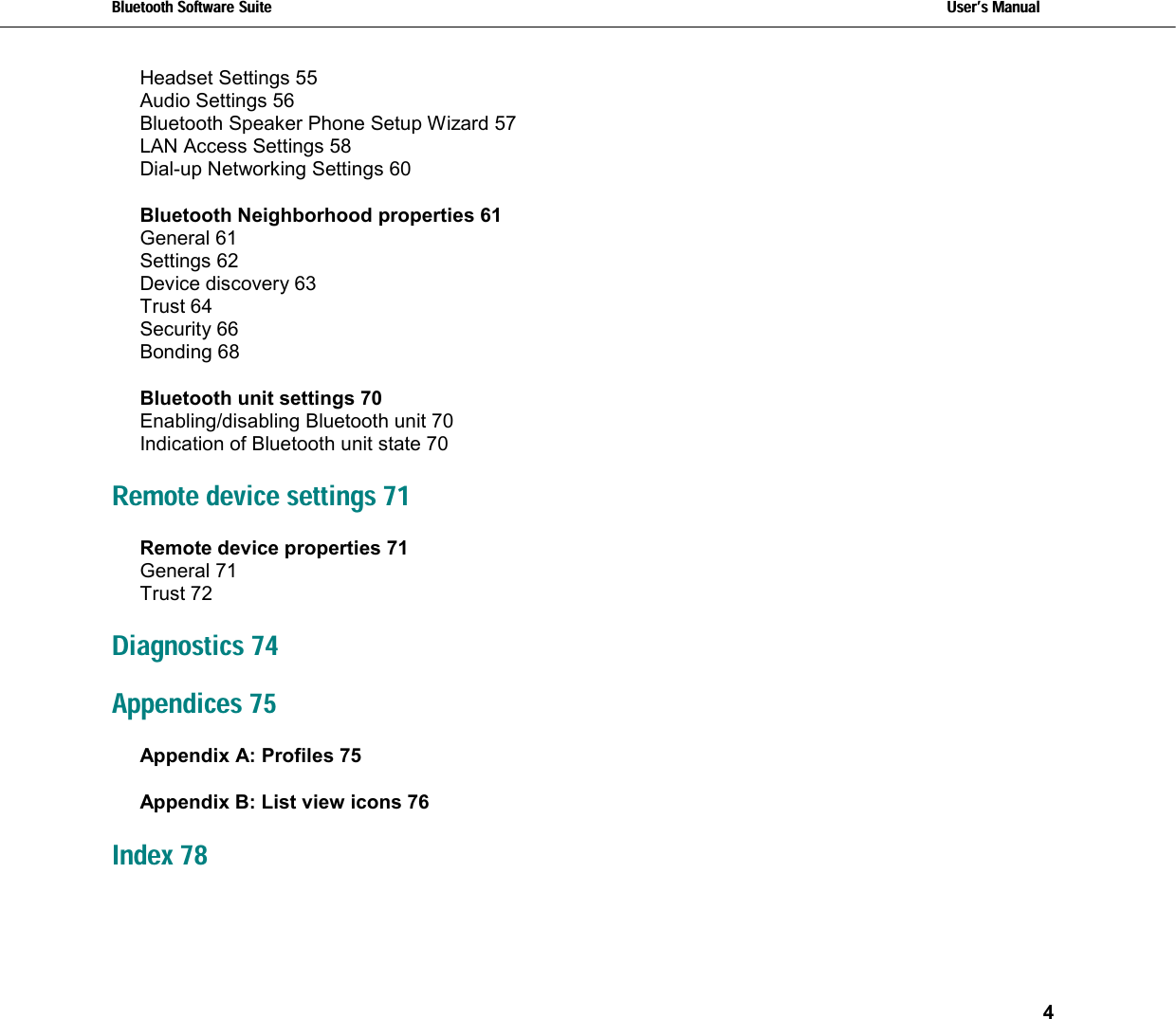 Bluetooth Software Suite   Users Manual       4  Headset Settings 55 Audio Settings 56 Bluetooth Speaker Phone Setup Wizard 57 LAN Access Settings 58 Dial-up Networking Settings 60 Bluetooth Neighborhood properties 61 General 61 Settings 62 Device discovery 63 Trust 64 Security 66 Bonding 68 Bluetooth unit settings 70 Enabling/disabling Bluetooth unit 70 Indication of Bluetooth unit state 70 Remote device settings 71 Remote device properties 71 General 71 Trust 72 Diagnostics 74 Appendices 75 Appendix A: Profiles 75 Appendix B: List view icons 76 Index 78 