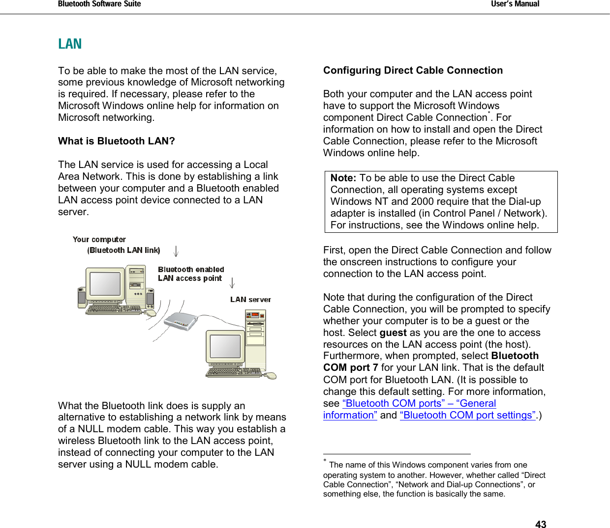 Bluetooth Software Suite   Users Manual       43  LANTo be able to make the most of the LAN service, some previous knowledge of Microsoft networking is required. If necessary, please refer to the Microsoft Windows online help for information on Microsoft networking.  What is Bluetooth LAN?  The LAN service is used for accessing a Local Area Network. This is done by establishing a link between your computer and a Bluetooth enabled LAN access point device connected to a LAN server.     What the Bluetooth link does is supply an alternative to establishing a network link by means of a NULL modem cable. This way you establish a wireless Bluetooth link to the LAN access point, instead of connecting your computer to the LAN server using a NULL modem cable.  Configuring Direct Cable Connection  Both your computer and the LAN access point have to support the Microsoft Windows component Direct Cable Connection*. For information on how to install and open the Direct Cable Connection, please refer to the Microsoft Windows online help.   Note: To be able to use the Direct Cable Connection, all operating systems except Windows NT and 2000 require that the Dial-up adapter is installed (in Control Panel / Network). For instructions, see the Windows online help.   First, open the Direct Cable Connection and follow the onscreen instructions to configure your connection to the LAN access point.   Note that during the configuration of the Direct Cable Connection, you will be prompted to specify whether your computer is to be a guest or the host. Select guest as you are the one to access resources on the LAN access point (the host). Furthermore, when prompted, select Bluetooth COM port 7 for your LAN link. That is the default COM port for Bluetooth LAN. (It is possible to change this default setting. For more information, see “Bluetooth COM ports” – “General information” and “Bluetooth COM port settings”.)                                                            * The name of this Windows component varies from one operating system to another. However, whether called “Direct Cable Connection”, “Network and Dial-up Connections”, or something else, the function is basically the same. 