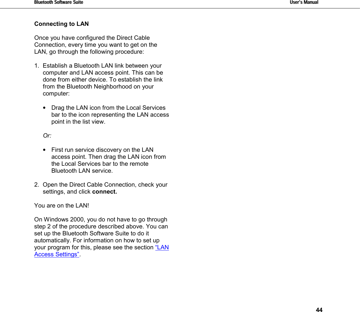 Bluetooth Software Suite   Users Manual       44  Connecting to LAN   Once you have configured the Direct Cable Connection, every time you want to get on the LAN, go through the following procedure:  1.  Establish a Bluetooth LAN link between your computer and LAN access point. This can be done from either device. To establish the link from the Bluetooth Neighborhood on your computer:   •  Drag the LAN icon from the Local Services bar to the icon representing the LAN access point in the list view.  Or:  •  First run service discovery on the LAN access point. Then drag the LAN icon from the Local Services bar to the remote Bluetooth LAN service.  2.  Open the Direct Cable Connection, check your settings, and click connect.   You are on the LAN!   On Windows 2000, you do not have to go through step 2 of the procedure described above. You can set up the Bluetooth Software Suite to do it automatically. For information on how to set up your program for this, please see the section “LAN Access Settings”.     