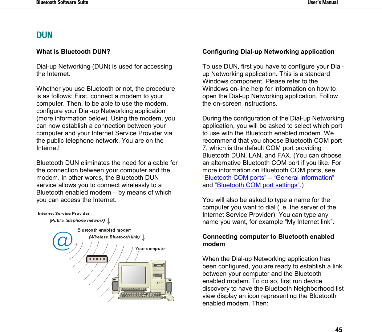 Bluetooth Software Suite   Users Manual       45    DUNWhat is Bluetooth DUN?  Dial-up Networking (DUN) is used for accessing the Internet.   Whether you use Bluetooth or not, the procedure is as follows: First, connect a modem to your computer. Then, to be able to use the modem, configure your Dial-up Networking application (more information below). Using the modem, you can now establish a connection between your computer and your Internet Service Provider via the public telephone network. You are on the Internet!   Bluetooth DUN eliminates the need for a cable for the connection between your computer and the modem. In other words, the Bluetooth DUN service allows you to connect wirelessly to a Bluetooth enabled modem – by means of which you can access the Internet.   Configuring Dial-up Networking application  To use DUN, first you have to configure your Dial-up Networking application. This is a standard Windows component. Please refer to the Windows on-line help for information on how to open the Dial-up Networking application. Follow the on-screen instructions.   During the configuration of the Dial-up Networking application, you will be asked to select which port to use with the Bluetooth enabled modem. We recommend that you choose Bluetooth COM port 7, which is the default COM port providing Bluetooth DUN, LAN, and FAX. (You can choose an alternative Bluetooth COM port if you like. For more information on Bluetooth COM ports, see “Bluetooth COM ports” – “General information” and “Bluetooth COM port settings”.)    You will also be asked to type a name for the computer you want to dial (i.e. the server of the Internet Service Provider). You can type any name you want, for example “My Internet link”.  Connecting computer to Bluetooth enabled modem  When the Dial-up Networking application has been configured, you are ready to establish a link between your computer and the Bluetooth enabled modem. To do so, first run device discovery to have the Bluetooth Neighborhood list view display an icon representing the Bluetooth enabled modem. Then: 