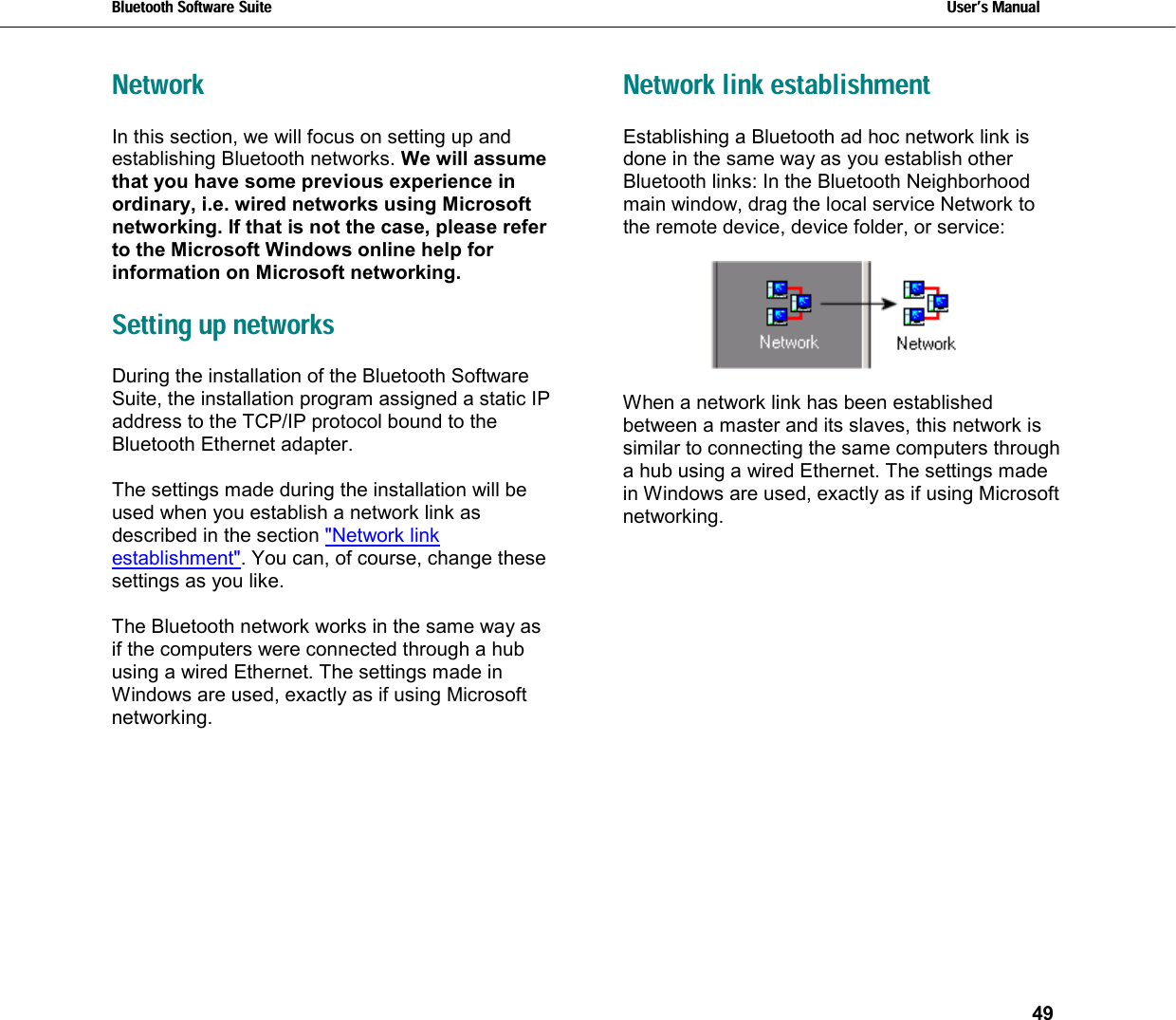 Bluetooth Software Suite   Users Manual       49  Network In this section, we will focus on setting up and establishing Bluetooth networks. We will assume that you have some previous experience in ordinary, i.e. wired networks using Microsoft networking. If that is not the case, please refer to the Microsoft Windows online help for information on Microsoft networking.  Setting up networks During the installation of the Bluetooth Software Suite, the installation program assigned a static IP address to the TCP/IP protocol bound to the Bluetooth Ethernet adapter.  The settings made during the installation will be used when you establish a network link as described in the section &quot;Network link establishment&quot;. You can, of course, change these settings as you like.   The Bluetooth network works in the same way as if the computers were connected through a hub using a wired Ethernet. The settings made in Windows are used, exactly as if using Microsoft networking.  Network link establishment Establishing a Bluetooth ad hoc network link is done in the same way as you establish other Bluetooth links: In the Bluetooth Neighborhood main window, drag the local service Network to the remote device, device folder, or service:    When a network link has been established between a master and its slaves, this network is similar to connecting the same computers through a hub using a wired Ethernet. The settings made in Windows are used, exactly as if using Microsoft networking.  