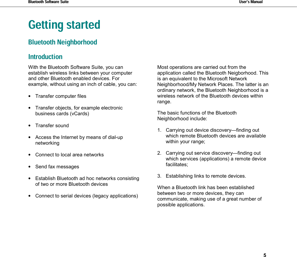 Bluetooth Software Suite   Users Manual       5  Getting startedBluetooth Neighborhood Introduction With the Bluetooth Software Suite, you can establish wireless links between your computer and other Bluetooth enabled devices. For example, without using an inch of cable, you can:   •  Transfer computer files  •  Transfer objects, for example electronic business cards (vCards)  •  Transfer sound  •  Access the Internet by means of dial-up networking   •  Connect to local area networks   •  Send fax messages  •  Establish Bluetooth ad hoc networks consisting of two or more Bluetooth devices  •  Connect to serial devices (legacy applications) Most operations are carried out from the application called the Bluetooth Neigborhood. This is an equivalent to the Microsoft Network Neighborhood/My Network Places. The latter is an ordinary network, the Bluetooth Neighborhood is a wireless network of the Bluetooth devices within range.  The basic functions of the Bluetooth Neighborhood include:  1.  Carrying out device discovery—finding out which remote Bluetooth devices are available within your range;   2.  Carrying out service discovery—finding out which services (applications) a remote device facilitates;  3.  Establishing links to remote devices.  When a Bluetooth link has been established between two or more devices, they can communicate, making use of a great number of possible applications.  