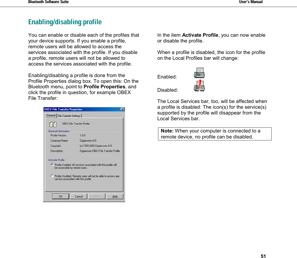 Bluetooth Software Suite   Users Manual       51  Enabling/disabling profileYou can enable or disable each of the profiles that your device supports. If you enable a profile, remote users will be allowed to access the services associated with the profile. If you disable a profile, remote users will not be allowed to access the services associated with the profile.  Enabling/disabling a profile is done from the Profile Properties dialog box. To open this: On the Bluetooth menu, point to Profile Properties, and click the profile in question, for example OBEX File Transfer:   In the item Activate Profile, you can now enable or disable the profile.  When a profile is disabled, the icon for the profile on the Local Profiles bar will change:   Enabled:    Disabled:    The Local Services bar, too, will be affected when a profile is disabled: The icon(s) for the service(s) supported by the profile will disappear from the Local Services bar.   Note: When your computer is connected to a remote device, no profile can be disabled.    