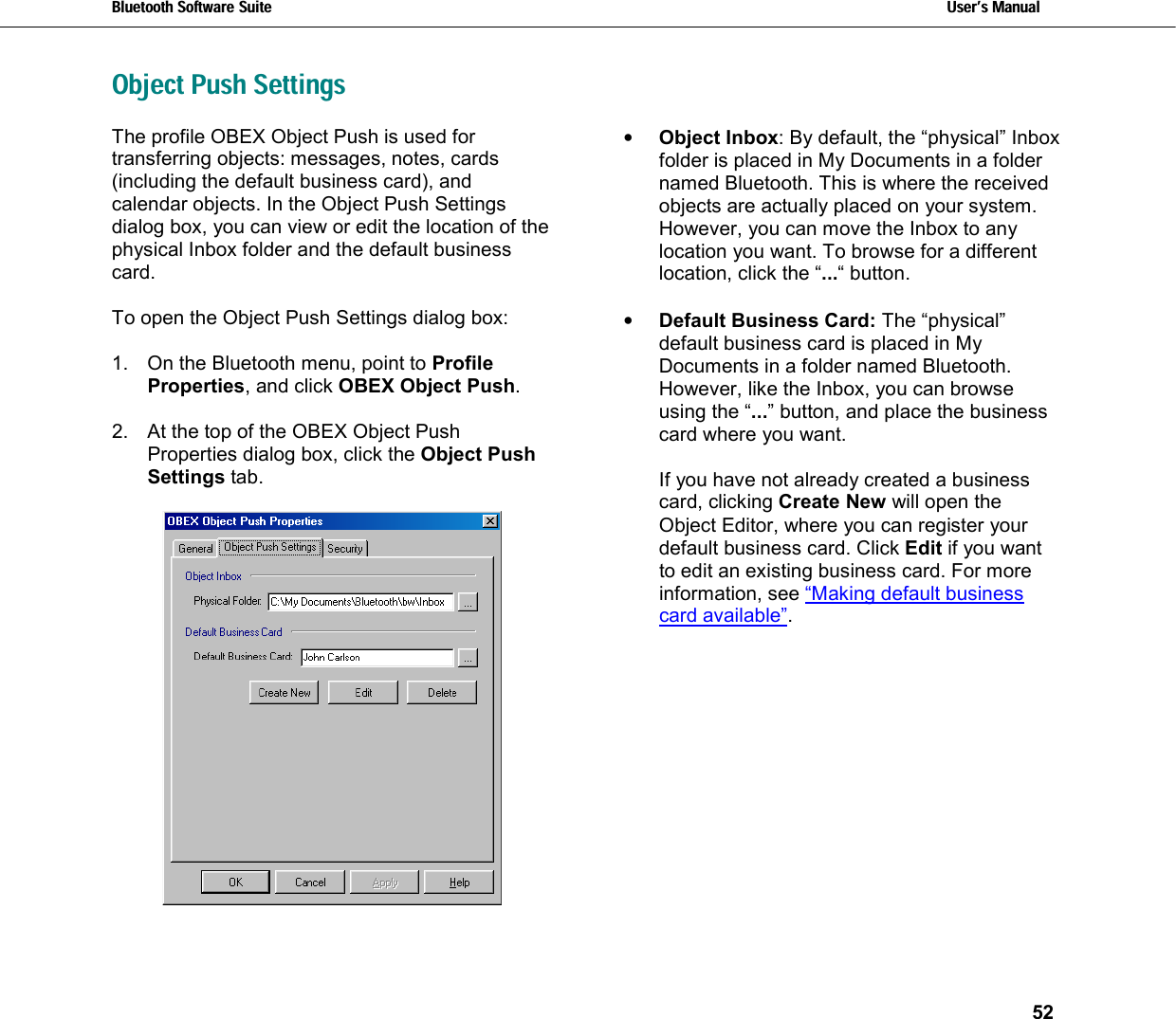 Bluetooth Software Suite   Users Manual       52  Object Push Settings The profile OBEX Object Push is used for transferring objects: messages, notes, cards (including the default business card), and calendar objects. In the Object Push Settings dialog box, you can view or edit the location of the physical Inbox folder and the default business card.   To open the Object Push Settings dialog box:   1.  On the Bluetooth menu, point to Profile Properties, and click OBEX Object Push.   2.  At the top of the OBEX Object Push Properties dialog box, click the Object Push Settings tab.   •  Object Inbox: By default, the “physical” Inbox folder is placed in My Documents in a folder named Bluetooth. This is where the received objects are actually placed on your system. However, you can move the Inbox to any location you want. To browse for a different location, click the “...“ button.  •  Default Business Card: The “physical” default business card is placed in My Documents in a folder named Bluetooth. However, like the Inbox, you can browse using the “...” button, and place the business card where you want.  If you have not already created a business card, clicking Create New will open the Object Editor, where you can register your default business card. Click Edit if you want to edit an existing business card. For more information, see “Making default business card available”. 