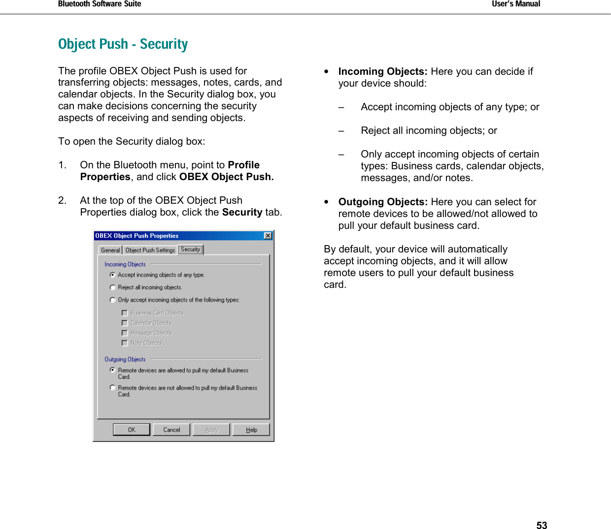 Bluetooth Software Suite   Users Manual       53  Object Push - Security The profile OBEX Object Push is used for transferring objects: messages, notes, cards, and calendar objects. In the Security dialog box, you can make decisions concerning the security aspects of receiving and sending objects.  To open the Security dialog box:  1.  On the Bluetooth menu, point to Profile Properties, and click OBEX Object Push.  2.  At the top of the OBEX Object Push  Properties dialog box, click the Security tab.   • Incoming Objects: Here you can decide if your device should:  –  Accept incoming objects of any type; or   –  Reject all incoming objects; or  –  Only accept incoming objects of certain  types: Business cards, calendar objects, messages, and/or notes.  •  Outgoing Objects: Here you can select for remote devices to be allowed/not allowed to pull your default business card.  By default, your device will automatically  accept incoming objects, and it will allow  remote users to pull your default business  card.    