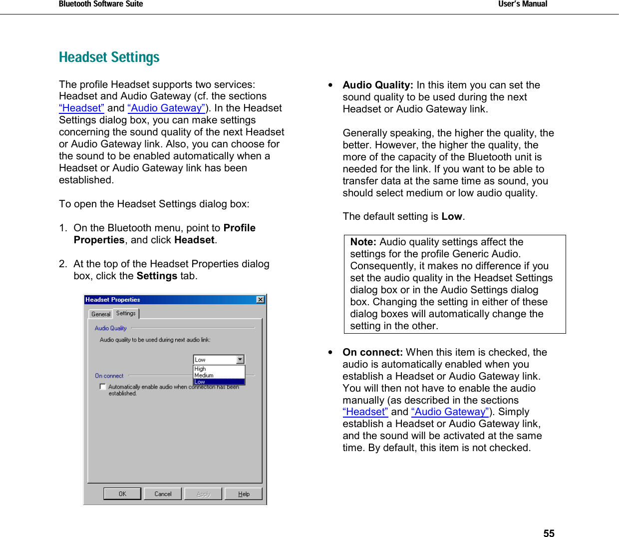 Bluetooth Software Suite   Users Manual       55  Headset Settings The profile Headset supports two services: Headset and Audio Gateway (cf. the sections “Headset” and “Audio Gateway”). In the Headset Settings dialog box, you can make settings concerning the sound quality of the next Headset or Audio Gateway link. Also, you can choose for the sound to be enabled automatically when a Headset or Audio Gateway link has been established.  To open the Headset Settings dialog box:  1.  On the Bluetooth menu, point to Profile Properties, and click Headset.  2.  At the top of the Headset Properties dialog box, click the Settings tab.   •  Audio Quality: In this item you can set the  sound quality to be used during the next Headset or Audio Gateway link.    Generally speaking, the higher the quality, the better. However, the higher the quality, the more of the capacity of the Bluetooth unit is needed for the link. If you want to be able to transfer data at the same time as sound, you should select medium or low audio quality.   The default setting is Low.  Note: Audio quality settings affect the settings for the profile Generic Audio. Consequently, it makes no difference if you set the audio quality in the Headset Settings dialog box or in the Audio Settings dialog box. Changing the setting in either of these dialog boxes will automatically change the setting in the other.  •  On connect: When this item is checked, the audio is automatically enabled when you establish a Headset or Audio Gateway link. You will then not have to enable the audio manually (as described in the sections “Headset” and “Audio Gateway”). Simply establish a Headset or Audio Gateway link, and the sound will be activated at the same time. By default, this item is not checked.  