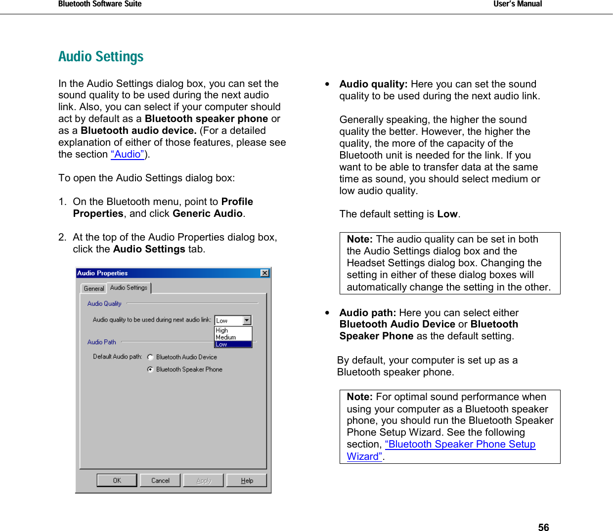 Bluetooth Software Suite   Users Manual       56  Audio SettingsIn the Audio Settings dialog box, you can set the sound quality to be used during the next audio link. Also, you can select if your computer should act by default as a Bluetooth speaker phone or as a Bluetooth audio device. (For a detailed explanation of either of those features, please see the section “Audio”).  To open the Audio Settings dialog box:  1.  On the Bluetooth menu, point to Profile Properties, and click Generic Audio.  2.  At the top of the Audio Properties dialog box, click the Audio Settings tab.   •  Audio quality: Here you can set the sound quality to be used during the next audio link.   Generally speaking, the higher the sound quality the better. However, the higher the quality, the more of the capacity of the Bluetooth unit is needed for the link. If you want to be able to transfer data at the same time as sound, you should select medium or low audio quality.   The default setting is Low.  Note: The audio quality can be set in both the Audio Settings dialog box and the Headset Settings dialog box. Changing the setting in either of these dialog boxes will automatically change the setting in the other.  •  Audio path: Here you can select either  Bluetooth Audio Device or Bluetooth Speaker Phone as the default setting.  By default, your computer is set up as a Bluetooth speaker phone.   Note: For optimal sound performance when using your computer as a Bluetooth speaker phone, you should run the Bluetooth Speaker Phone Setup Wizard. See the following section, “Bluetooth Speaker Phone Setup Wizard”. 