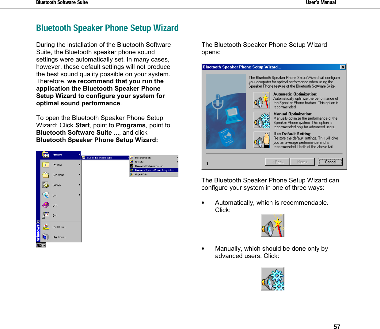 Bluetooth Software Suite   Users Manual       57  Bluetooth Speaker Phone Setup WizardDuring the installation of the Bluetooth Software Suite, the Bluetooth speaker phone sound settings were automatically set. In many cases, however, these default settings will not produce the best sound quality possible on your system. Therefore, we recommend that you run the application the Bluetooth Speaker Phone Setup Wizard to configure your system for optimal sound performance.  To open the Bluetooth Speaker Phone Setup Wizard: Click Start, point to Programs, point to Bluetooth Software Suite ..., and click Bluetooth Speaker Phone Setup Wizard:     The Bluetooth Speaker Phone Setup Wizard opens:     The Bluetooth Speaker Phone Setup Wizard can configure your system in one of three ways:  •  Automatically, which is recommendable. Click:   •  Manually, which should be done only by advanced users. Click:    