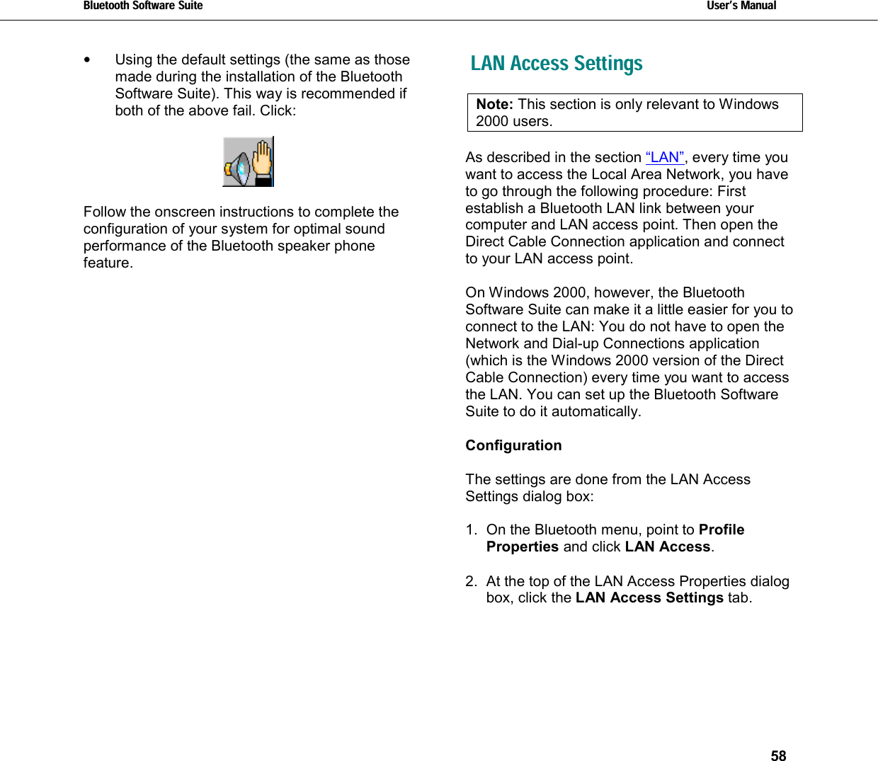 Bluetooth Software Suite   Users Manual       58  •  Using the default settings (the same as those made during the installation of the Bluetooth Software Suite). This way is recommended if both of the above fail. Click:    Follow the onscreen instructions to complete the configuration of your system for optimal sound performance of the Bluetooth speaker phone feature.  LAN Access Settings Note: This section is only relevant to Windows 2000 users.   As described in the section “LAN”, every time you want to access the Local Area Network, you have to go through the following procedure: First establish a Bluetooth LAN link between your computer and LAN access point. Then open the Direct Cable Connection application and connect to your LAN access point.  On Windows 2000, however, the Bluetooth Software Suite can make it a little easier for you to connect to the LAN: You do not have to open the Network and Dial-up Connections application (which is the Windows 2000 version of the Direct Cable Connection) every time you want to access the LAN. You can set up the Bluetooth Software Suite to do it automatically.  Configuration  The settings are done from the LAN Access Settings dialog box:   1.  On the Bluetooth menu, point to Profile Properties and click LAN Access.  2.  At the top of the LAN Access Properties dialog box, click the LAN Access Settings tab.  