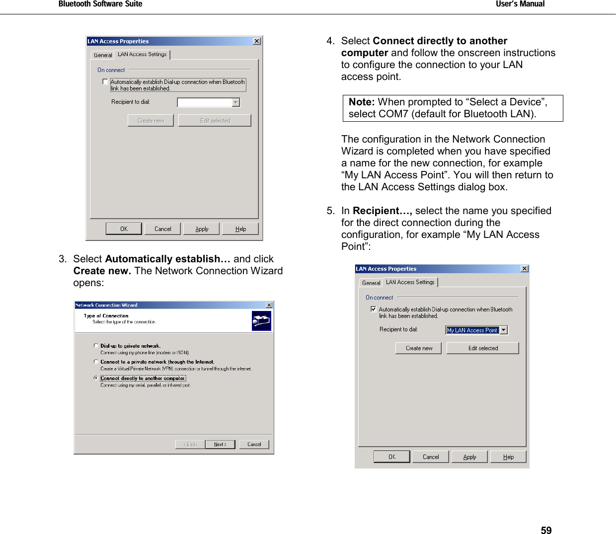 Bluetooth Software Suite   Users Manual       59    3. Select Automatically establish… and click Create new. The Network Connection Wizard opens:      4. Select Connect directly to another computer and follow the onscreen instructions to configure the connection to your LAN access point.  Note: When prompted to “Select a Device”, select COM7 (default for Bluetooth LAN).   The configuration in the Network Connection Wizard is completed when you have specified a name for the new connection, for example “My LAN Access Point”. You will then return to the LAN Access Settings dialog box.  5. In Recipient…, select the name you specified for the direct connection during the configuration, for example “My LAN Access Point”:      