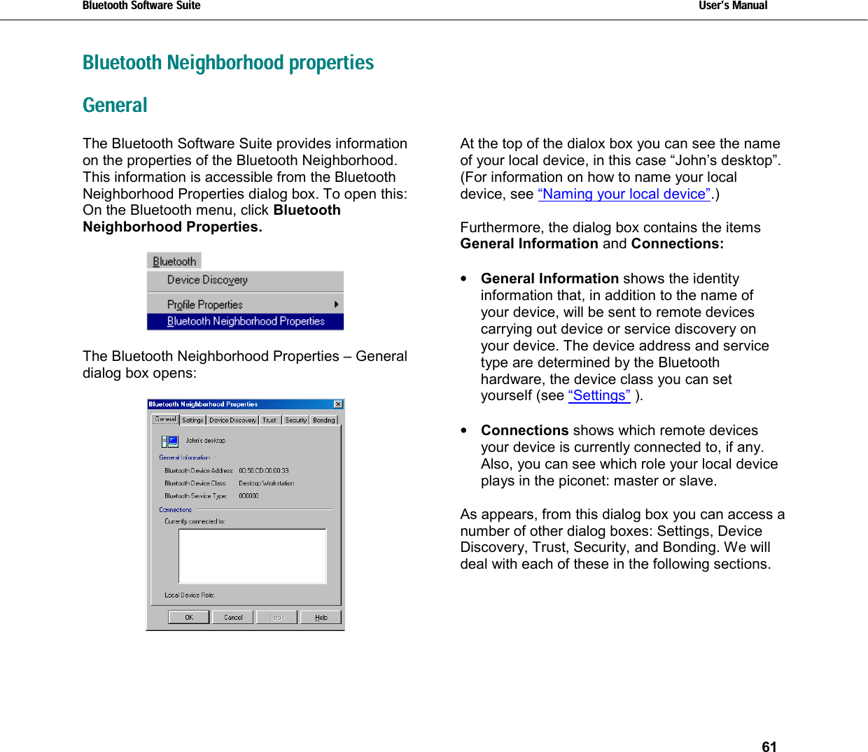 Bluetooth Software Suite   Users Manual       61  Bluetooth Neighborhood properties General The Bluetooth Software Suite provides information on the properties of the Bluetooth Neighborhood. This information is accessible from the Bluetooth Neighborhood Properties dialog box. To open this: On the Bluetooth menu, click Bluetooth Neighborhood Properties.     The Bluetooth Neighborhood Properties – General dialog box opens:   At the top of the dialox box you can see the name of your local device, in this case “John’s desktop”. (For information on how to name your local device, see “Naming your local device”.)  Furthermore, the dialog box contains the items General Information and Connections:  •  General Information shows the identity information that, in addition to the name of your device, will be sent to remote devices carrying out device or service discovery on your device. The device address and service type are determined by the Bluetooth hardware, the device class you can set yourself (see “Settings” ).   •  Connections shows which remote devices your device is currently connected to, if any. Also, you can see which role your local device plays in the piconet: master or slave.  As appears, from this dialog box you can access a number of other dialog boxes: Settings, Device Discovery, Trust, Security, and Bonding. We will deal with each of these in the following sections. 