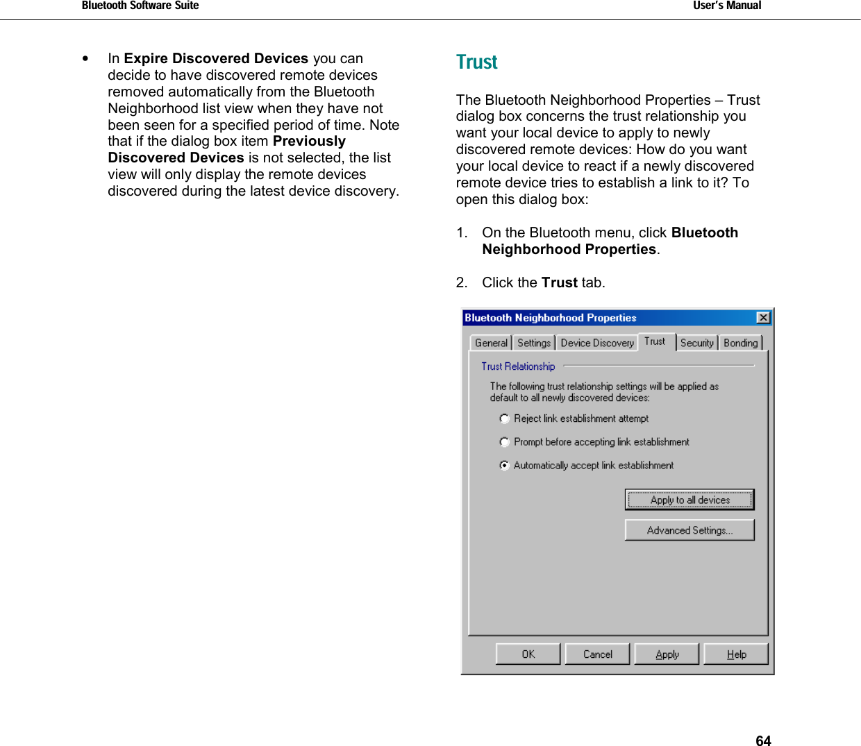 Bluetooth Software Suite   Users Manual       64  •  In Expire Discovered Devices you can decide to have discovered remote devices removed automatically from the Bluetooth Neighborhood list view when they have not been seen for a specified period of time. Note that if the dialog box item Previously Discovered Devices is not selected, the list view will only display the remote devices discovered during the latest device discovery.  Trust The Bluetooth Neighborhood Properties – Trust dialog box concerns the trust relationship you want your local device to apply to newly discovered remote devices: How do you want your local device to react if a newly discovered remote device tries to establish a link to it? To open this dialog box:  1.  On the Bluetooth menu, click Bluetooth Neighborhood Properties.  2. Click the Trust tab.   