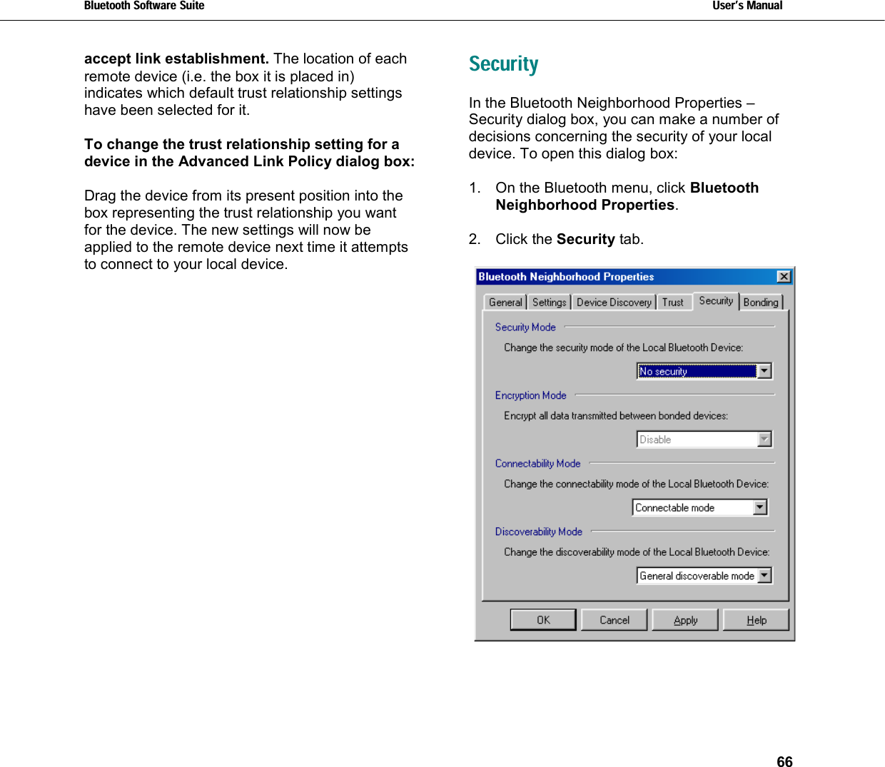 Bluetooth Software Suite   Users Manual       66  accept link establishment. The location of each remote device (i.e. the box it is placed in) indicates which default trust relationship settings have been selected for it.  To change the trust relationship setting for a device in the Advanced Link Policy dialog box:    Drag the device from its present position into the  box representing the trust relationship you want for the device. The new settings will now be applied to the remote device next time it attempts to connect to your local device. Security In the Bluetooth Neighborhood Properties – Security dialog box, you can make a number of decisions concerning the security of your local device. To open this dialog box:  1.  On the Bluetooth menu, click Bluetooth Neighborhood Properties.  2. Click the Security tab.   