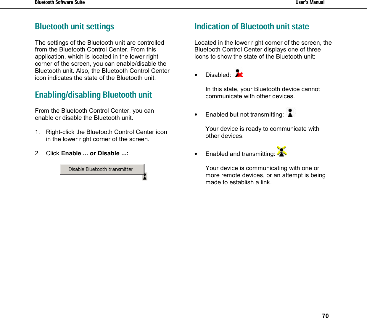Bluetooth Software Suite   Users Manual       70  Bluetooth unit settings The settings of the Bluetooth unit are controlled from the Bluetooth Control Center. From this application, which is located in the lower right corner of the screen, you can enable/disable the Bluetooth unit. Also, the Bluetooth Control Center icon indicates the state of the Bluetooth unit.  Enabling/disabling Bluetooth unit From the Bluetooth Control Center, you can enable or disable the Bluetooth unit.   1.  Right-click the Bluetooth Control Center icon in the lower right corner of the screen.  2. Click Enable ... or Disable ...:       Indication of Bluetooth unit state Located in the lower right corner of the screen, the Bluetooth Control Center displays one of three icons to show the state of the Bluetooth unit:   •  Disabled:    In this state, your Bluetooth device cannot communicate with other devices.   •  Enabled but not transmitting:    Your device is ready to communicate with other devices.  •  Enabled and transmitting:    Your device is communicating with one or more remote devices, or an attempt is being made to establish a link. 