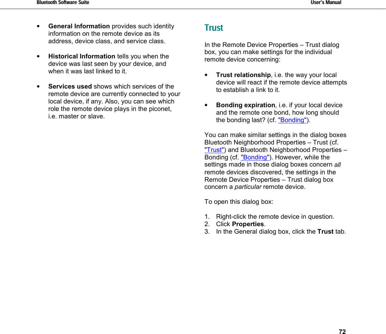 Bluetooth Software Suite   Users Manual       72  •  General Information provides such identity information on the remote device as its address, device class, and service class.  •  Historical Information tells you when the device was last seen by your device, and when it was last linked to it.  •  Services used shows which services of the remote device are currently connected to your local device, if any. Also, you can see which role the remote device plays in the piconet, i.e. master or slave. Trust In the Remote Device Properties – Trust dialog box, you can make settings for the individual remote device concerning:  •  Trust relationship, i.e. the way your local device will react if the remote device attempts to establish a link to it.  •  Bonding expiration, i.e. if your local device and the remote one bond, how long should the bonding last? (cf. &quot;Bonding&quot;).  You can make similar settings in the dialog boxes Bluetooth Neighborhood Properties – Trust (cf. &quot;Trust&quot;) and Bluetooth Neighborhood Properties – Bonding (cf. &quot;Bonding&quot;). However, while the settings made in those dialog boxes concern all remote devices discovered, the settings in the Remote Device Properties – Trust dialog box concern a particular remote device.   To open this dialog box:  1.  Right-click the remote device in question. 2. Click Properties. 3.  In the General dialog box, click the Trust tab. 