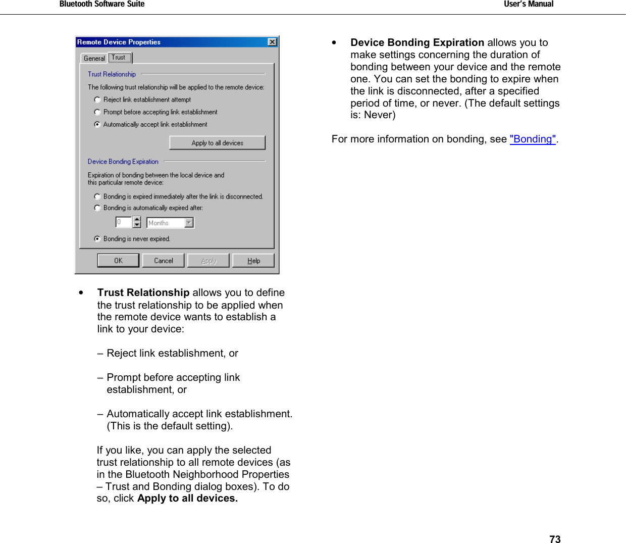 Bluetooth Software Suite   Users Manual       73    •  Trust Relationship allows you to define the trust relationship to be applied when the remote device wants to establish a link to your device:  – Reject link establishment, or  – Prompt before accepting link establishment, or  – Automatically accept link establishment. (This is the default setting).  If you like, you can apply the selected trust relationship to all remote devices (as in the Bluetooth Neighborhood Properties – Trust and Bonding dialog boxes). To do so, click Apply to all devices. •  Device Bonding Expiration allows you to make settings concerning the duration of bonding between your device and the remote one. You can set the bonding to expire when the link is disconnected, after a specified period of time, or never. (The default settings is: Never)  For more information on bonding, see &quot;Bonding&quot;. 