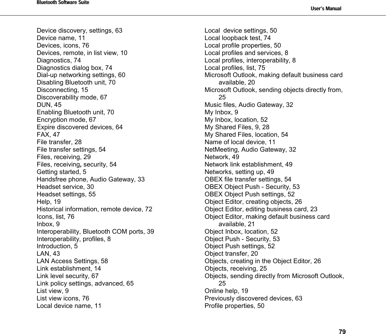 Bluetooth Software Suite   Users Manual       79  Device discovery, settings, 63 Device name, 11 Devices, icons, 76 Devices, remote, in list view, 10 Diagnostics, 74 Diagnostics dialog box, 74 Dial-up networking settings, 60 Disabling Bluetooth unit, 70 Disconnecting, 15 Discoverability mode, 67 DUN, 45 Enabling Bluetooth unit, 70 Encryption mode, 67 Expire discovered devices, 64 FAX, 47 File transfer, 28 File transfer settings, 54 Files, receiving, 29 Files, receiving, security, 54 Getting started, 5 Handsfree phone, Audio Gateway, 33 Headset service, 30 Headset settings, 55 Help, 19 Historical information, remote device, 72 Icons, list, 76 Inbox, 9 Interoperability, Bluetooth COM ports, 39 Interoperability, profiles, 8 Introduction, 5 LAN, 43 LAN Access Settings, 58 Link establishment, 14 Link level security, 67 Link policy settings, advanced, 65 List view, 9 List view icons, 76 Local device name, 11 Local device settings, 50 Local loopback test, 74 Local profile properties, 50 Local profiles and services, 8 Local profiles, interoperability, 8 Local profiles, list, 75 Microsoft Outlook, making default business card available, 20 Microsoft Outlook, sending objects directly from, 25 Music files, Audio Gateway, 32 My Inbox, 9 My Inbox, location, 52 My Shared Files, 9, 28 My Shared Files, location, 54 Name of local device, 11 NetMeeting, Audio Gateway, 32 Network, 49 Network link establishment, 49 Networks, setting up, 49 OBEX file transfer settings, 54 OBEX Object Push - Security, 53 OBEX Object Push settings, 52 Object Editor, creating objects, 26 Object Editor, editing business card, 23 Object Editor, making default business card available, 21 Object Inbox, location, 52 Object Push - Security, 53 Object Push settings, 52 Object transfer, 20 Objects, creating in the Object Editor, 26 Objects, receiving, 25 Objects, sending directly from Microsoft Outlook, 25 Online help, 19 Previously discovered devices, 63 Profile properties, 50 