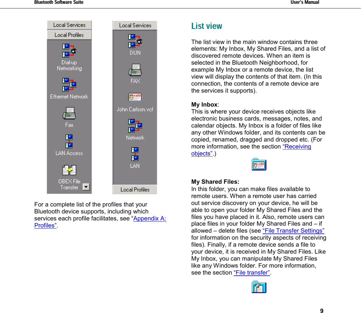 Bluetooth Software Suite   Users Manual       9     For a complete list of the profiles that your Bluetooth device supports, including which services each profile facilitates, see “Appendix A: Profiles”. List view The list view in the main window contains three elements: My Inbox, My Shared Files, and a list of discovered remote devices. When an item is selected in the Bluetooth Neighborhood, for example My Inbox or a remote device, the list view will display the contents of that item. (In this connection, the contents of a remote device are the services it supports).  My Inbox: This is where your device receives objects like electronic business cards, messages, notes, and calendar objects. My Inbox is a folder of files like any other Windows folder, and its contents can be copied, renamed, dragged and dropped etc. (For more information, see the section “Receiving objects”.)   My Shared Files: In this folder, you can make files available to remote users. When a remote user has carried out service discovery on your device, he will be able to open your folder My Shared Files and the files you have placed in it. Also, remote users can place files in your folder My Shared Files and – if allowed – delete files (see “File Transfer Settings” for information on the security aspects of receiving files). Finally, if a remote device sends a file to your device, it is received in My Shared Files. Like My Inbox, you can manipulate My Shared Files like any Windows folder. For more information, see the section “File transfer”.   