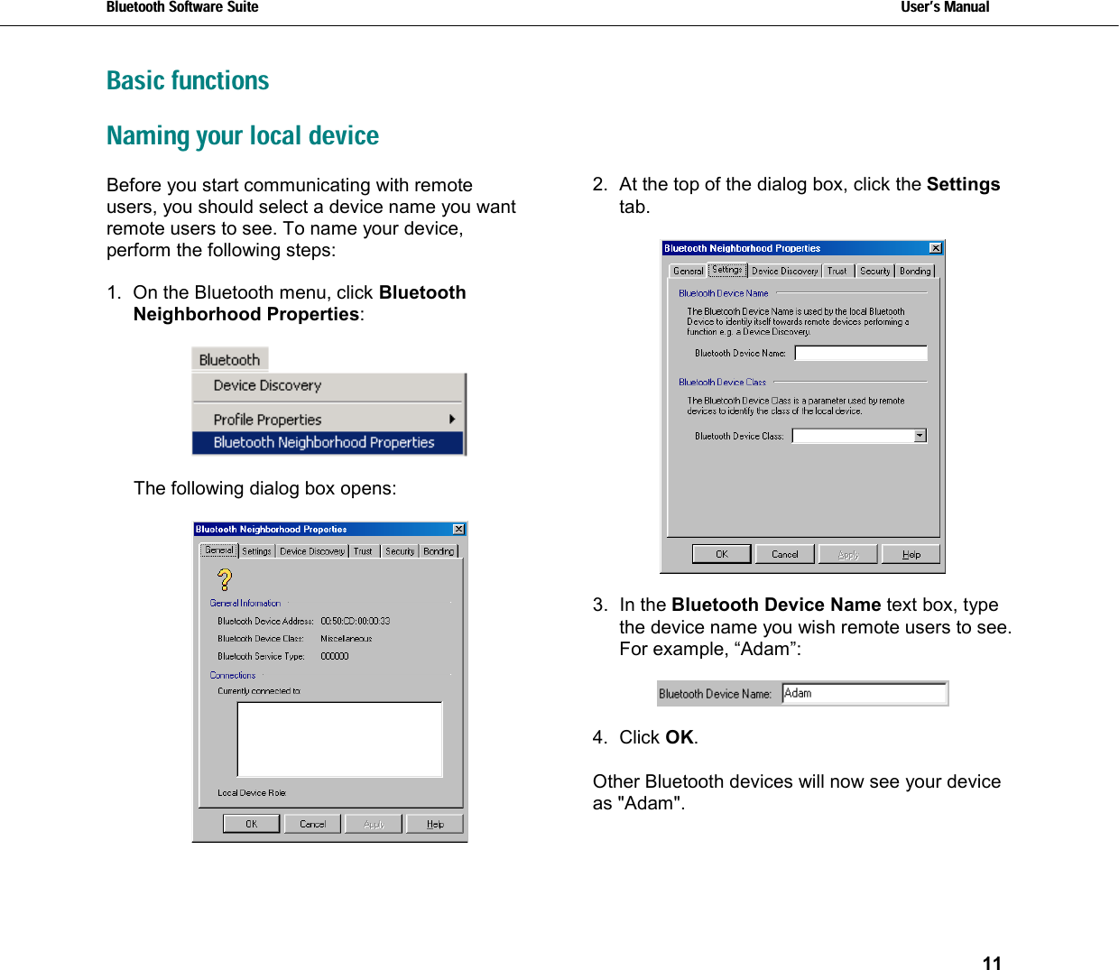 Bluetooth Software Suite   Users Manual       11  Basic functions Naming your local device Before you start communicating with remote users, you should select a device name you want remote users to see. To name your device, perform the following steps:  1.  On the Bluetooth menu, click Bluetooth Neighborhood Properties:    The following dialog box opens:   2.  At the top of the dialog box, click the Settings tab.     3. In the Bluetooth Device Name text box, type the device name you wish remote users to see. For example, “Adam”:    4. Click OK.  Other Bluetooth devices will now see your device as &quot;Adam&quot;.  