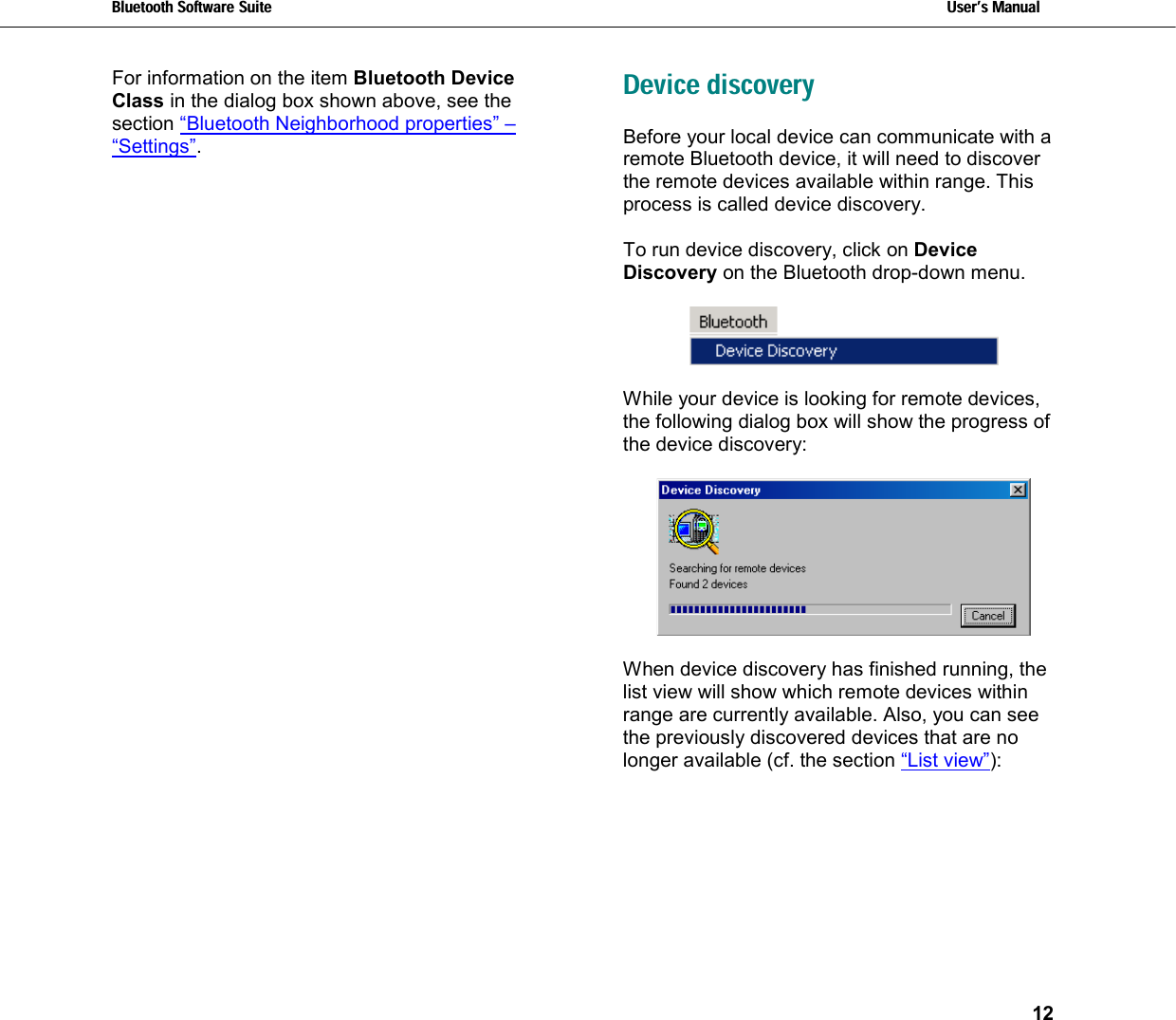 Bluetooth Software Suite   Users Manual       12  For information on the item Bluetooth Device Class in the dialog box shown above, see the section “Bluetooth Neighborhood properties” – “Settings”. Device discovery Before your local device can communicate with a remote Bluetooth device, it will need to discover the remote devices available within range. This process is called device discovery.  To run device discovery, click on Device Discovery on the Bluetooth drop-down menu.    While your device is looking for remote devices, the following dialog box will show the progress of the device discovery:    When device discovery has finished running, the list view will show which remote devices within range are currently available. Also, you can see the previously discovered devices that are no longer available (cf. the section “List view”): 