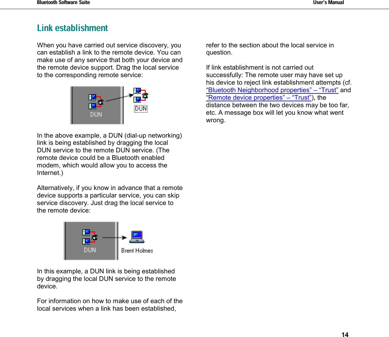 Bluetooth Software Suite   Users Manual       14  Link establishmentWhen you have carried out service discovery, you can establish a link to the remote device. You can make use of any service that both your device and the remote device support. Drag the local service to the corresponding remote service:     In the above example, a DUN (dial-up networking) link is being established by dragging the local DUN service to the remote DUN service. (The remote device could be a Bluetooth enabled modem, which would allow you to access the Internet.)  Alternatively, if you know in advance that a remote device supports a particular service, you can skip service discovery. Just drag the local service to the remote device:    In this example, a DUN link is being established by dragging the local DUN service to the remote device.  For information on how to make use of each of the local services when a link has been established, refer to the section about the local service in question.  If link establishment is not carried out successfully: The remote user may have set up his device to reject link establishment attempts (cf. “Bluetooth Neighborhood properties” – “Trust” and “Remote device properties” – “Trust”), the distance between the two devices may be too far, etc. A message box will let you know what went wrong.  