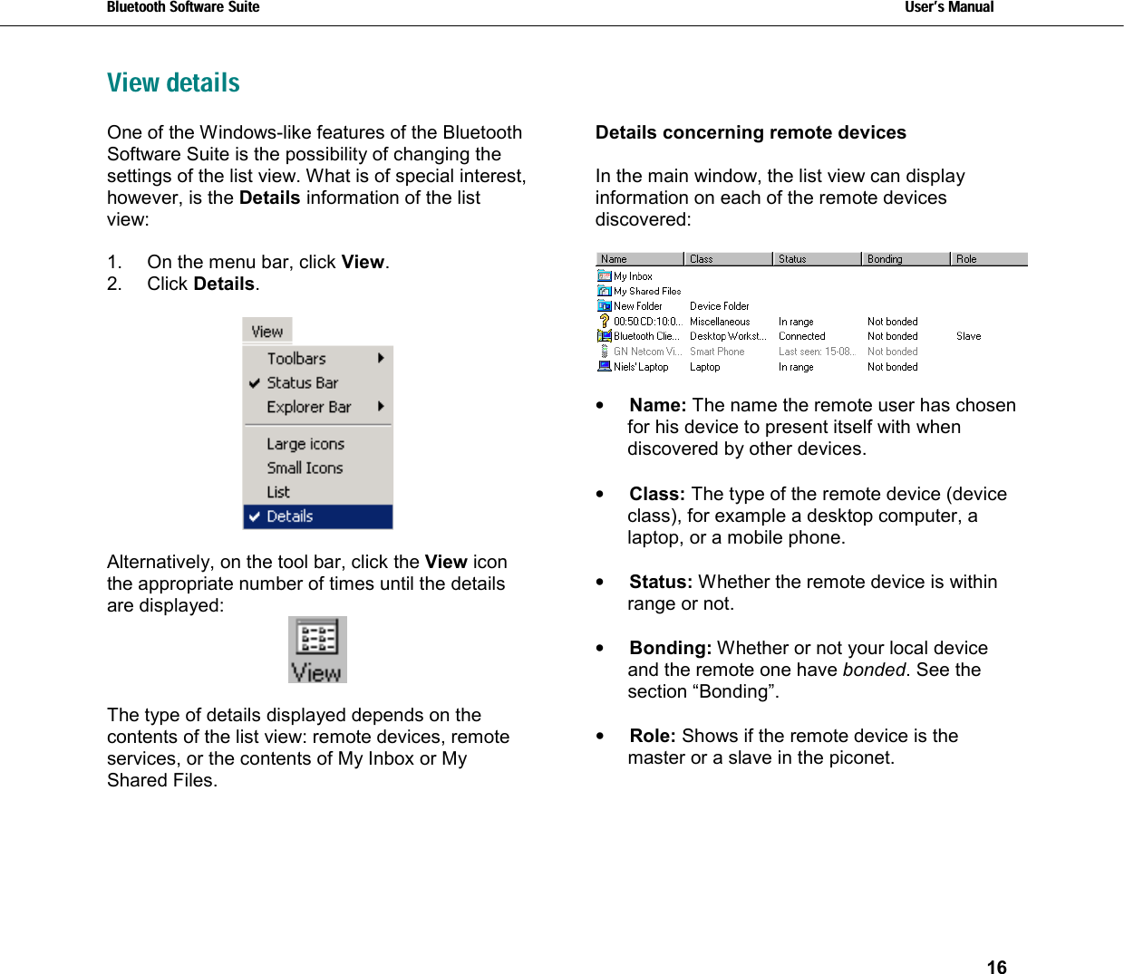 Bluetooth Software Suite   Users Manual       16  View detailsOne of the Windows-like features of the Bluetooth Software Suite is the possibility of changing the settings of the list view. What is of special interest, however, is the Details information of the list view:  1.  On the menu bar, click View. 2. Click Details.    Alternatively, on the tool bar, click the View icon the appropriate number of times until the details are displayed:     The type of details displayed depends on the contents of the list view: remote devices, remote services, or the contents of My Inbox or My Shared Files.  Details concerning remote devices   In the main window, the list view can display information on each of the remote devices discovered:     •  Name: The name the remote user has chosen for his device to present itself with when discovered by other devices.  •  Class: The type of the remote device (device class), for example a desktop computer, a laptop, or a mobile phone.  •  Status: Whether the remote device is within range or not.  •  Bonding: Whether or not your local device and the remote one have bonded. See the section “Bonding”.   •  Role: Shows if the remote device is the master or a slave in the piconet. 