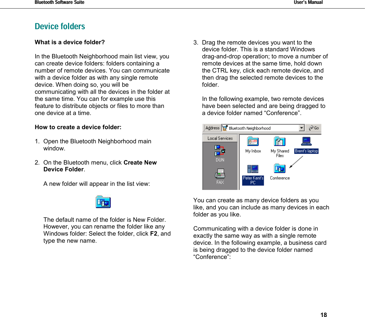 Bluetooth Software Suite   Users Manual       18  Device foldersWhat is a device folder?  In the Bluetooth Neighborhood main list view, you can create device folders: folders containing a number of remote devices. You can communicate with a device folder as with any single remote device. When doing so, you will be communicating with all the devices in the folder at the same time. You can for example use this feature to distribute objects or files to more than one device at a time.   How to create a device folder:  1.  Open the Bluetooth Neighborhood main window.  2.  On the Bluetooth menu, click Create New Device Folder.  A new folder will appear in the list view:    The default name of the folder is New Folder. However, you can rename the folder like any Windows folder: Select the folder, click F2, and type the new name. 3.  Drag the remote devices you want to the device folder. This is a standard Windows drag-and-drop operation; to move a number of  remote devices at the same time, hold down the CTRL key, click each remote device, and then drag the selected remote devices to the folder.  In the following example, two remote devices have been selected and are being dragged to a device folder named “Conference”.    You can create as many device folders as you like, and you can include as many devices in each folder as you like.  Communicating with a device folder is done in exactly the same way as with a single remote device. In the following example, a business card is being dragged to the device folder named “Conference”:     