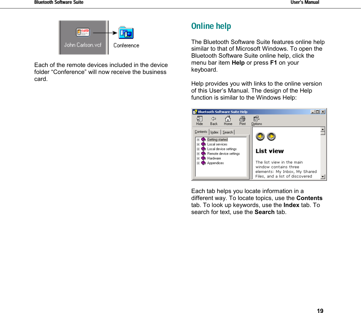 Bluetooth Software Suite   Users Manual       19    Each of the remote devices included in the device folder “Conference” will now receive the business card. Online help The Bluetooth Software Suite features online help similar to that of Microsoft Windows. To open the Bluetooth Software Suite online help, click the menu bar item Help or press F1 on your keyboard.  Help provides you with links to the online version of this User’s Manual. The design of the Help function is similar to the Windows Help:    Each tab helps you locate information in a different way. To locate topics, use the Contents tab. To look up keywords, use the Index tab. To search for text, use the Search tab. 