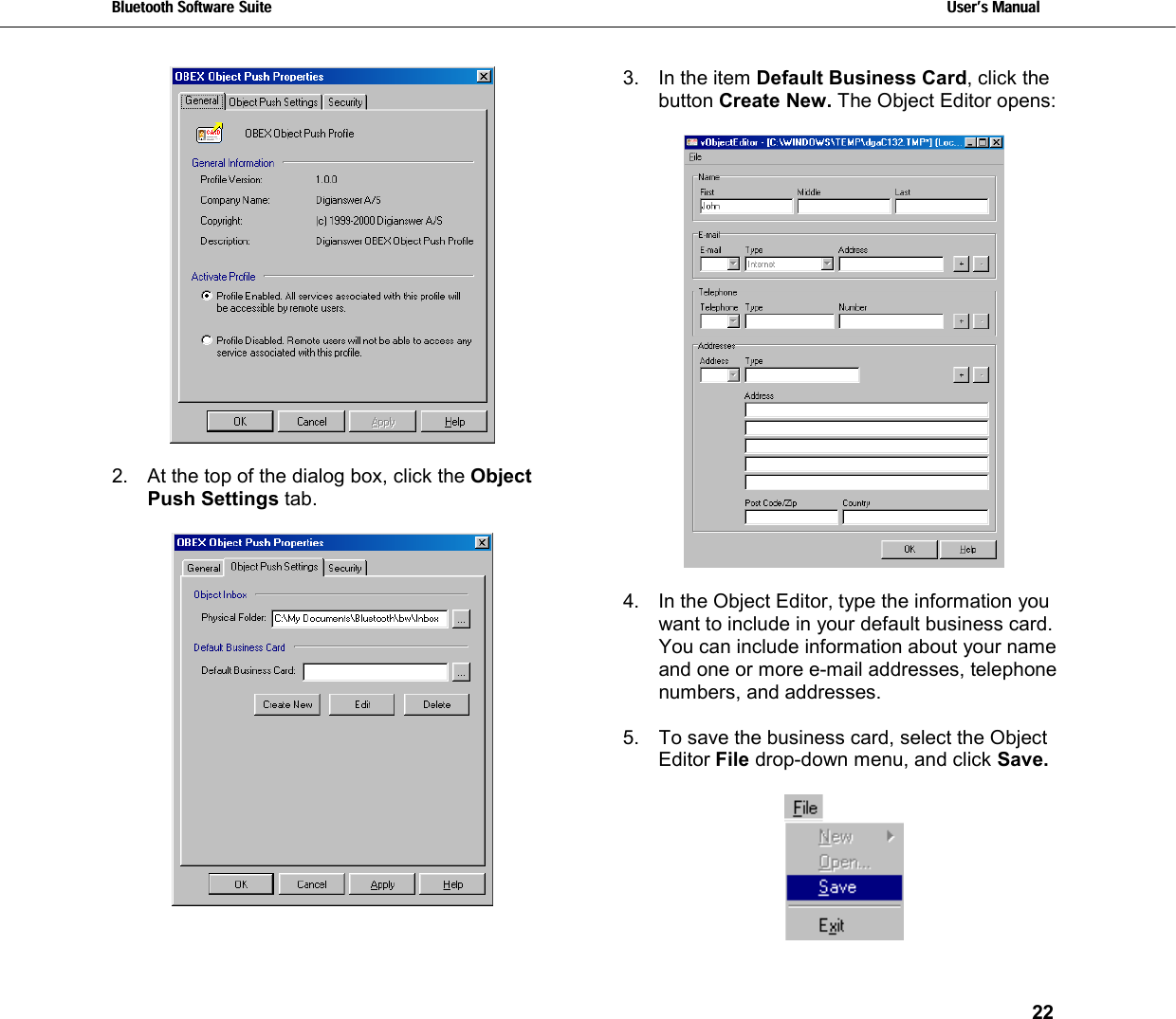 Bluetooth Software Suite   Users Manual       22    2.  At the top of the dialog box, click the Object Push Settings tab.   3.  In the item Default Business Card, click the button Create New. The Object Editor opens:    4.  In the Object Editor, type the information you want to include in your default business card. You can include information about your name and one or more e-mail addresses, telephone numbers, and addresses.  5.  To save the business card, select the Object Editor File drop-down menu, and click Save.    