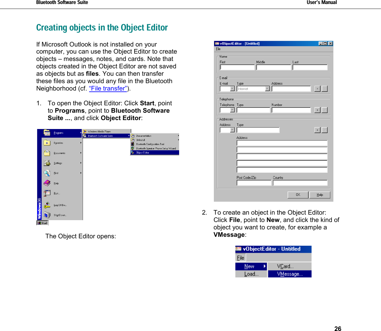 Bluetooth Software Suite   Users Manual       26  Creating objects in the Object Editor If Microsoft Outlook is not installed on your computer, you can use the Object Editor to create objects – messages, notes, and cards. Note that objects created in the Object Editor are not saved as objects but as files. You can then transfer these files as you would any file in the Bluetooth Neighborhood (cf. “File transfer”).  1.  To open the Object Editor: Click Start, point to Programs, point to Bluetooth Software Suite ..., and click Object Editor:      The Object Editor opens:    2.  To create an object in the Object Editor:  Click File, point to New, and click the kind of object you want to create, for example a VMessage:    