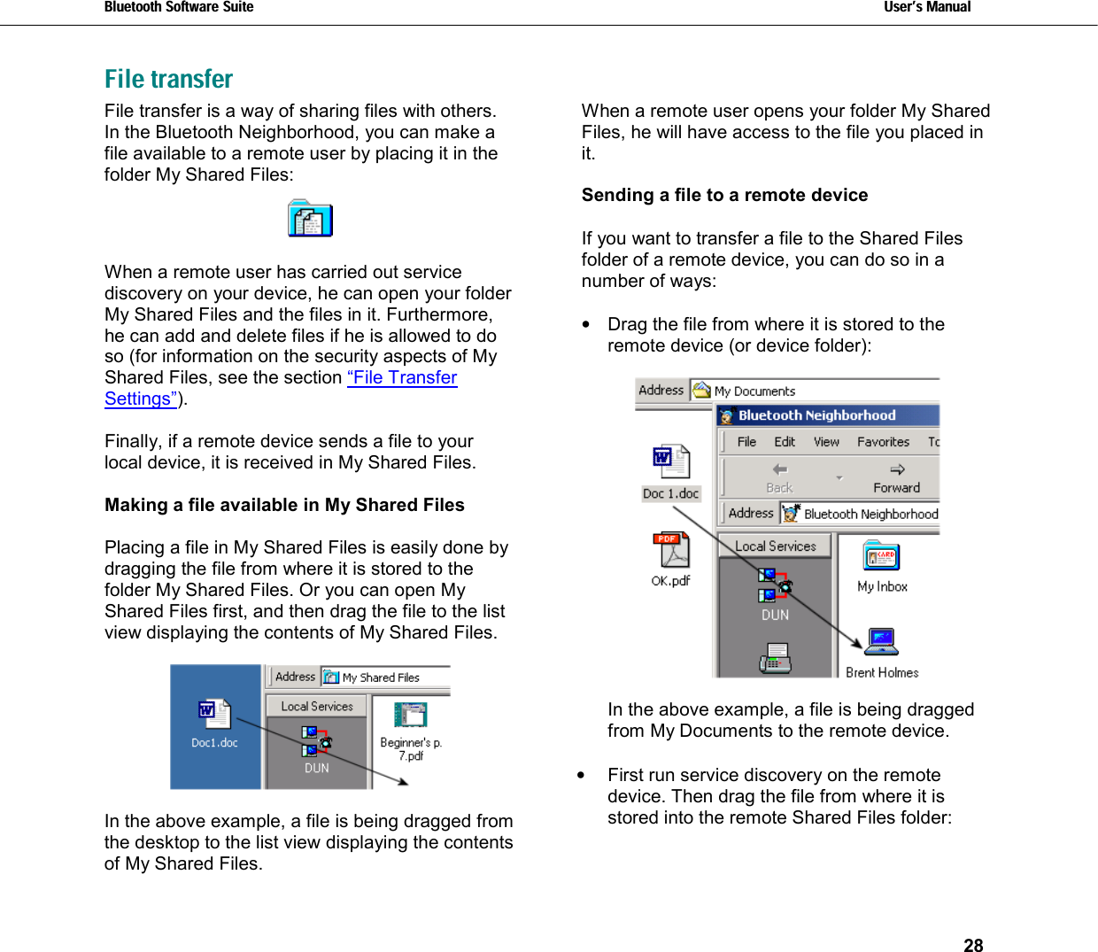 Bluetooth Software Suite   Users Manual       28  File transfer  File transfer is a way of sharing files with others. In the Bluetooth Neighborhood, you can make a file available to a remote user by placing it in the folder My Shared Files:     When a remote user has carried out service discovery on your device, he can open your folder My Shared Files and the files in it. Furthermore, he can add and delete files if he is allowed to do so (for information on the security aspects of My Shared Files, see the section “File Transfer Settings”).  Finally, if a remote device sends a file to your local device, it is received in My Shared Files.  Making a file available in My Shared Files  Placing a file in My Shared Files is easily done by dragging the file from where it is stored to the folder My Shared Files. Or you can open My Shared Files first, and then drag the file to the list view displaying the contents of My Shared Files.     In the above example, a file is being dragged from the desktop to the list view displaying the contents of My Shared Files. When a remote user opens your folder My Shared Files, he will have access to the file you placed in it.   Sending a file to a remote device  If you want to transfer a file to the Shared Files folder of a remote device, you can do so in a number of ways:  •  Drag the file from where it is stored to the remote device (or device folder):    In the above example, a file is being dragged from My Documents to the remote device.  •  First run service discovery on the remote device. Then drag the file from where it is stored into the remote Shared Files folder:   