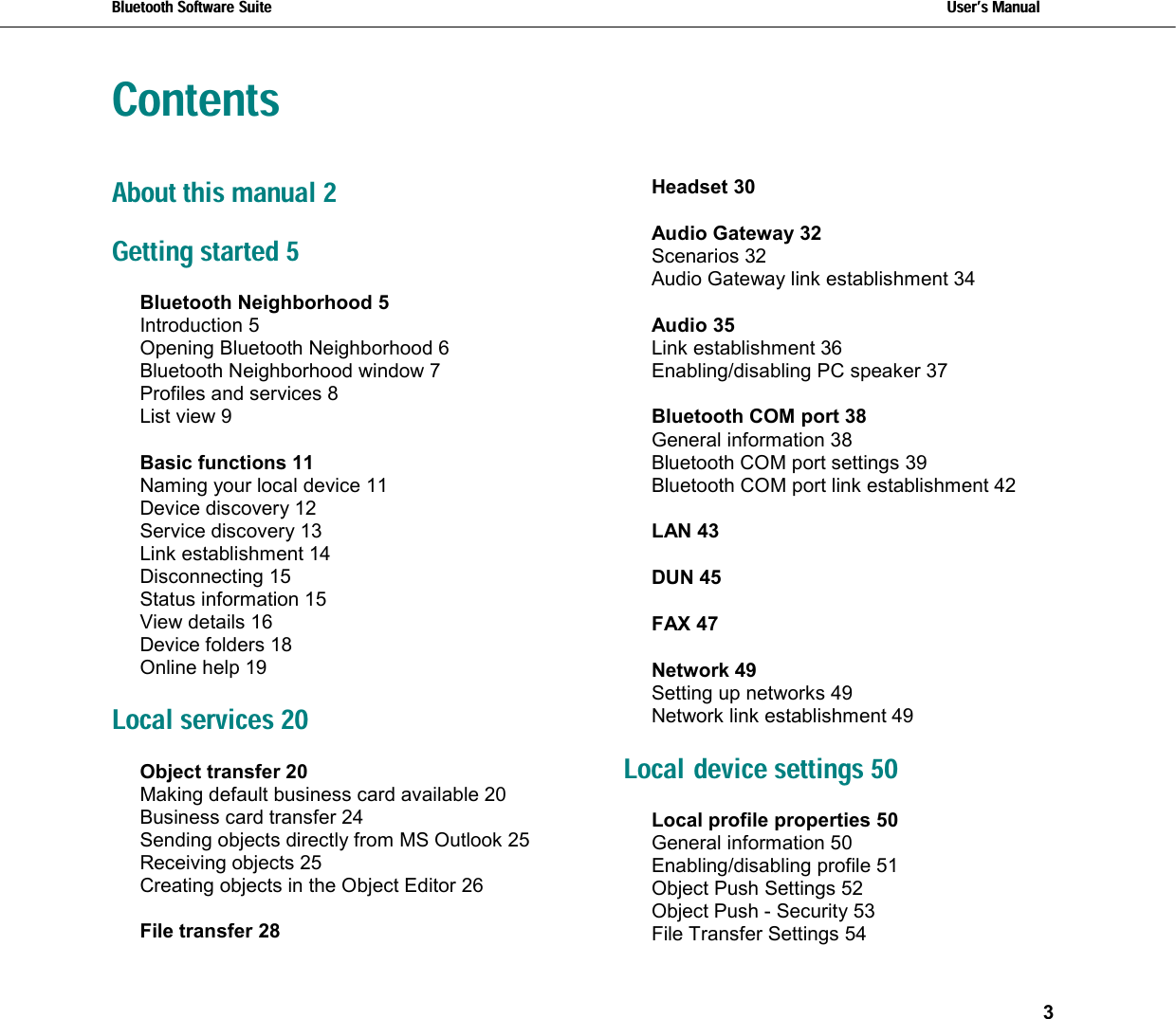 Bluetooth Software Suite   Users Manual       3   ContentsAbout this manual 2 Getting started 5 Bluetooth Neighborhood 5 Introduction 5 Opening Bluetooth Neighborhood 6 Bluetooth Neighborhood window 7 Profiles and services 8 List view 9 Basic functions 11 Naming your local device 11 Device discovery 12 Service discovery 13 Link establishment 14 Disconnecting 15 Status information 15 View details 16 Device folders 18 Online help 19 Local services 20 Object transfer 20 Making default business card available 20 Business card transfer 24 Sending objects directly from MS Outlook 25 Receiving objects 25 Creating objects in the Object Editor 26 File transfer 28 Headset 30 Audio Gateway 32 Scenarios 32 Audio Gateway link establishment 34 Audio 35 Link establishment 36 Enabling/disabling PC speaker 37 Bluetooth COM port 38 General information 38 Bluetooth COM port settings 39 Bluetooth COM port link establishment 42 LAN 43 DUN 45 FAX 47 Network 49 Setting up networks 49 Network link establishment 49 Local device settings 50 Local profile properties 50 General information 50 Enabling/disabling profile 51 Object Push Settings 52 Object Push - Security 53 File Transfer Settings 54 