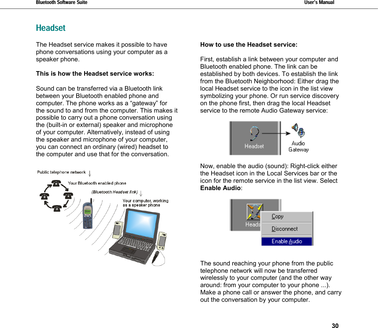 Bluetooth Software Suite   Users Manual       30  HeadsetThe Headset service makes it possible to have phone conversations using your computer as a speaker phone.   This is how the Headset service works:  Sound can be transferred via a Bluetooth link between your Bluetooth enabled phone and computer. The phone works as a “gateway” for the sound to and from the computer. This makes it possible to carry out a phone conversation using the (built-in or external) speaker and microphone of your computer. Alternatively, instead of using the speaker and microphone of your computer, you can connect an ordinary (wired) headset to the computer and use that for the conversation.   How to use the Headset service:  First, establish a link between your computer and Bluetooth enabled phone. The link can be established by both devices. To establish the link from the Bluetooth Neighborhood: Either drag the local Headset service to the icon in the list view symbolizing your phone. Or run service discovery on the phone first, then drag the local Headset service to the remote Audio Gateway service:    Now, enable the audio (sound): Right-click either the Headset icon in the Local Services bar or the icon for the remote service in the list view. Select Enable Audio:   The sound reaching your phone from the public telephone network will now be transferred wirelessly to your computer (and the other way around: from your computer to your phone ...). Make a phone call or answer the phone, and carry out the conversation by your computer.  