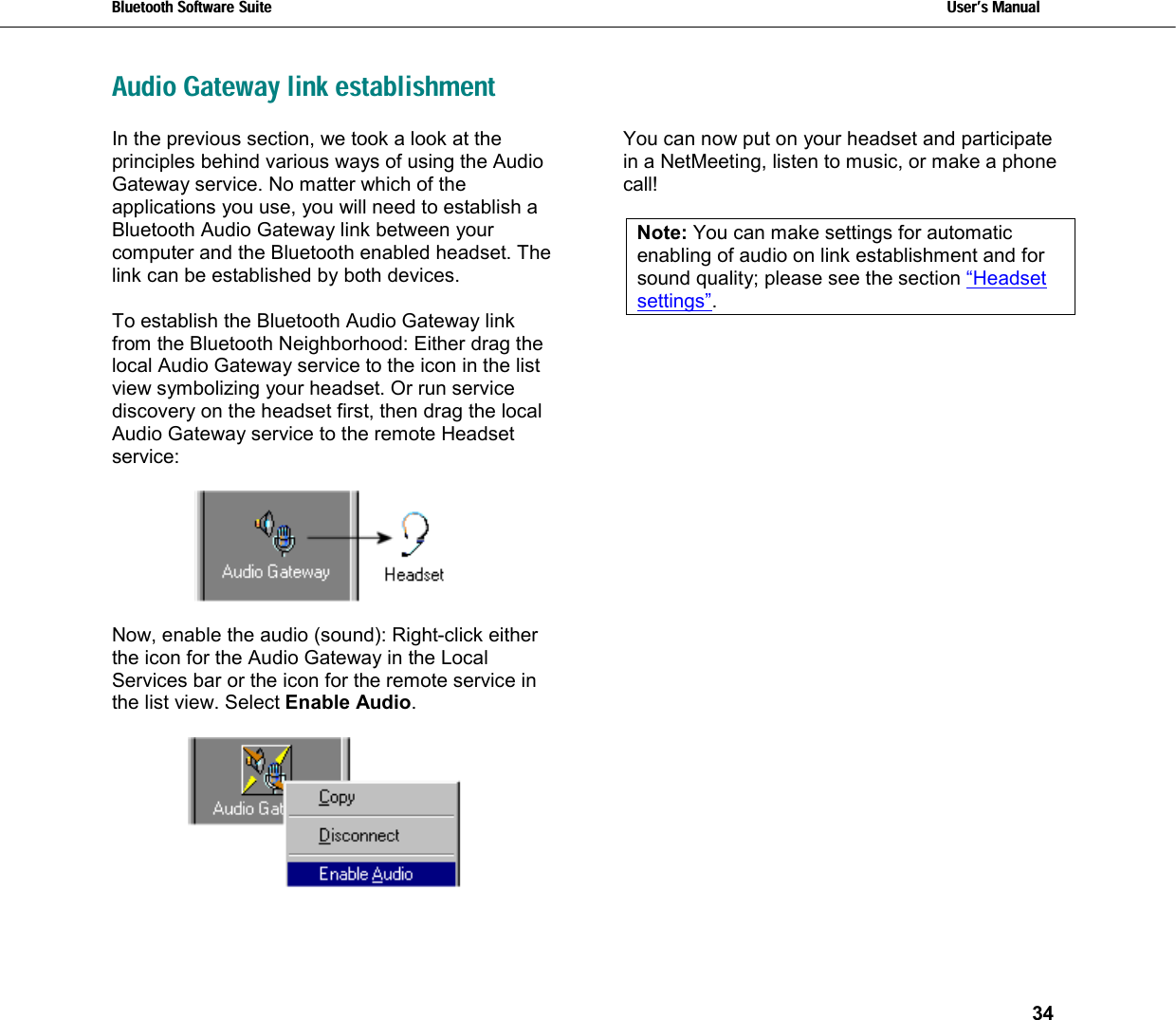 Bluetooth Software Suite   Users Manual       34  Audio Gateway link establishmentIn the previous section, we took a look at the principles behind various ways of using the Audio Gateway service. No matter which of the applications you use, you will need to establish a Bluetooth Audio Gateway link between your computer and the Bluetooth enabled headset. The link can be established by both devices.   To establish the Bluetooth Audio Gateway link from the Bluetooth Neighborhood: Either drag the local Audio Gateway service to the icon in the list view symbolizing your headset. Or run service discovery on the headset first, then drag the local Audio Gateway service to the remote Headset service:    Now, enable the audio (sound): Right-click either the icon for the Audio Gateway in the Local Services bar or the icon for the remote service in the list view. Select Enable Audio.   You can now put on your headset and participate in a NetMeeting, listen to music, or make a phone call!  Note: You can make settings for automatic enabling of audio on link establishment and for sound quality; please see the section “Headset settings”. 