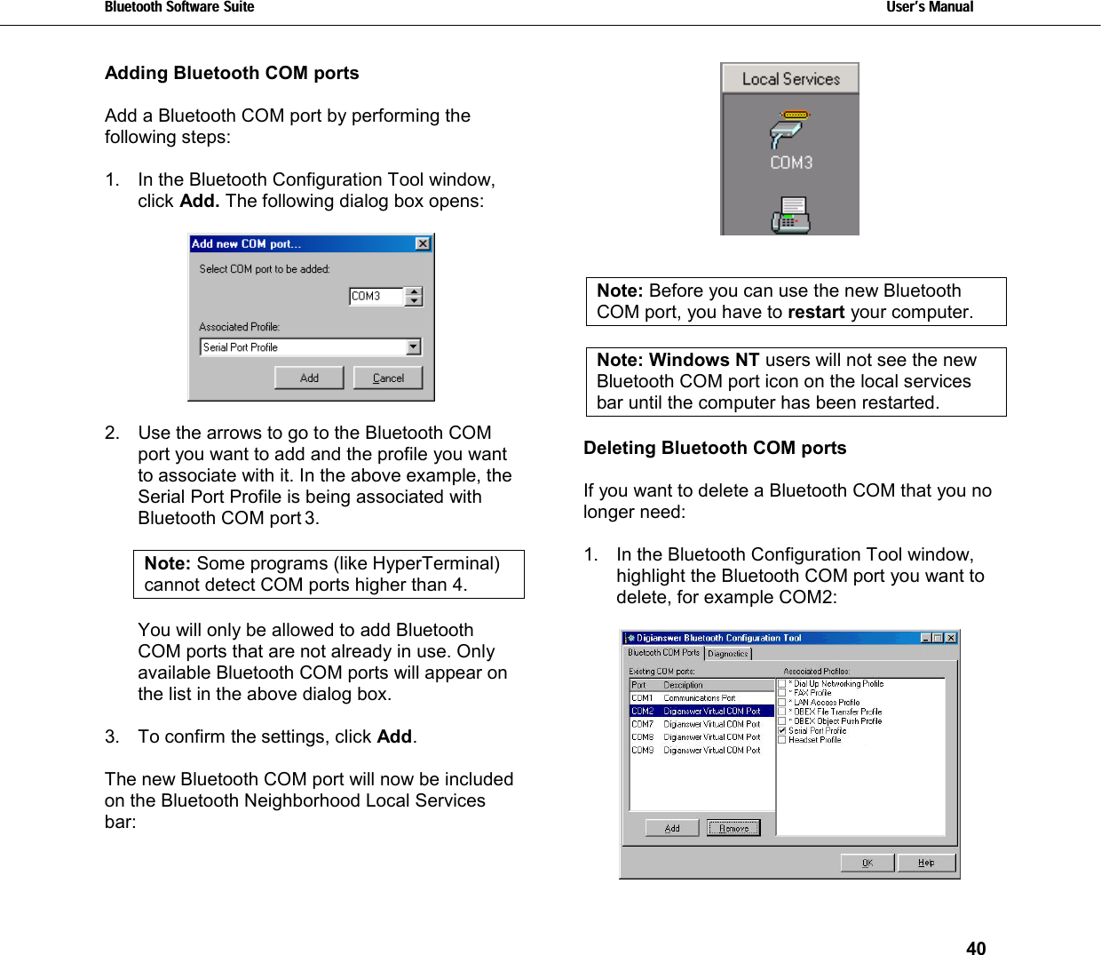 Bluetooth Software Suite   Users Manual       40  Adding Bluetooth COM ports  Add a Bluetooth COM port by performing the following steps:  1.  In the Bluetooth Configuration Tool window, click Add. The following dialog box opens:     2.  Use the arrows to go to the Bluetooth COM port you want to add and the profile you want to associate with it. In the above example, the Serial Port Profile is being associated with Bluetooth COM port 3.  Note: Some programs (like HyperTerminal) cannot detect COM ports higher than 4.   You will only be allowed to add Bluetooth COM ports that are not already in use. Only available Bluetooth COM ports will appear on the list in the above dialog box.  3.  To confirm the settings, click Add.  The new Bluetooth COM port will now be included on the Bluetooth Neighborhood Local Services bar:    Note: Before you can use the new Bluetooth COM port, you have to restart your computer.  Note: Windows NT users will not see the new Bluetooth COM port icon on the local services bar until the computer has been restarted.   Deleting Bluetooth COM ports  If you want to delete a Bluetooth COM that you no longer need:   1.  In the Bluetooth Configuration Tool window, highlight the Bluetooth COM port you want to delete, for example COM2:    