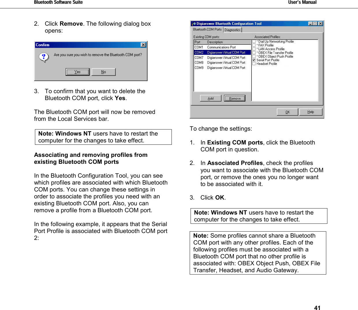 Bluetooth Software Suite   Users Manual       41  2. Click Remove. The following dialog box opens:    3.  To confirm that you want to delete the Bluetooth COM port, click Yes.  The Bluetooth COM port will now be removed from the Local Services bar.   Note: Windows NT users have to restart the computer for the changes to take effect.  Associating and removing profiles from existing Bluetooth COM ports  In the Bluetooth Configuration Tool, you can see which profiles are associated with which Bluetooth COM ports. You can change these settings in order to associate the profiles you need with an existing Bluetooth COM port. Also, you can remove a profile from a Bluetooth COM port.  In the following example, it appears that the Serial Port Profile is associated with Bluetooth COM port 2:    To change the settings:  1. In Existing COM ports, click the Bluetooth COM port in question.  2. In Associated Profiles, check the profiles you want to associate with the Bluetooth COM port, or remove the ones you no longer want to be associated with it.  3. Click OK.  Note: Windows NT users have to restart the computer for the changes to take effect.   Note: Some profiles cannot share a Bluetooth COM port with any other profiles. Each of the following profiles must be associated with a Bluetooth COM port that no other profile is associated with: OBEX Object Push, OBEX File Transfer, Headset, and Audio Gateway.  